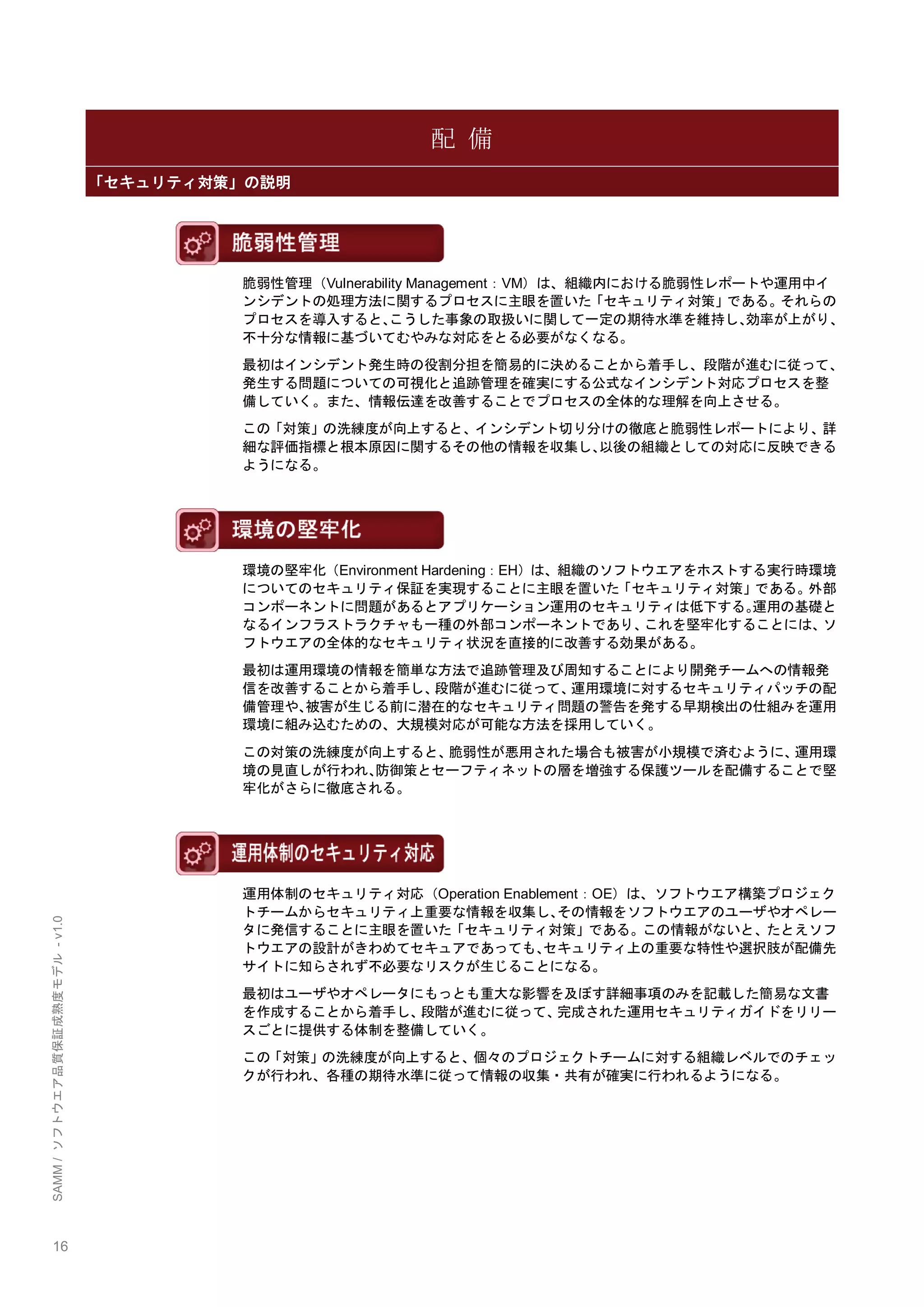 16 
SAMM / ソフトウエア品質保証成熟度モデル - v1.0 
配 備 「セキュリティ対策」の説明 
脆弱性管理（Vulnerability Management：VM）は、組織内における脆弱性レポートや運用中イ ンシデントの処理方法に関するプロセスに主眼を置いた「セキュリティ対策」である。それらの プロセスを導入すると、こうした事象の取扱いに関して一定の期待水準を維持し、効率が上がり、 不十分な情報に基づいてむやみな対応をとる必要がなくなる。 
最初はインシデント発生時の役割分担を簡易的に決めることから着手し、段階が進むに従って、 発生する問題についての可視化と追跡管理を確実にする公式なインシデント対応プロセスを整 備していく。また、情報伝達を改善することでプロセスの全体的な理解を向上させる。 
この「対策」の洗練度が向上すると、インシデント切り分けの徹底と脆弱性レポートにより、詳 細な評価指標と根本原因に関するその他の情報を収集し、以後の組織としての対応に反映できる ようになる。 
環境の堅牢化（Environment Hardening：EH）は、組織のソフトウエアをホストする実行時環境 についてのセキュリティ保証を実現することに主眼を置いた「セキュリティ対策」である。外部 コンポーネントに問題があるとアプリケーション運用のセキュリティは低下する。運用の基礎と なるインフラストラクチャも一種の外部コンポーネントであり、これを堅牢化することには、ソ フトウエアの全体的なセキュリティ状況を直接的に改善する効果がある。 
最初は運用環境の情報を簡単な方法で追跡管理及び周知することにより開発チームへの情報発 信を改善することから着手し、段階が進むに従って、運用環境に対するセキュリティパッチの配 備管理や、被害が生じる前に潜在的なセキュリティ問題の警告を発する早期検出の仕組みを運用 環境に組み込むための、大規模対応が可能な方法を採用していく。 
この対策の洗練度が向上すると、脆弱性が悪用された場合も被害が小規模で済むように、運用環 境の見直しが行われ、防御策とセーフティネットの層を増強する保護ツールを配備することで堅 牢化がさらに徹底される。 
運用体制のセキュリティ対応（Operation Enablement：OE）は、ソフトウエア構築プロジェク トチームからセキュリティ上重要な情報を収集し、その情報をソフトウエアのユーザやオペレー タに発信することに主眼を置いた「セキュリティ対策」である。この情報がないと、たとえソフ トウエアの設計がきわめてセキュアであっても、セキュリティ上の重要な特性や選択肢が配備先 サイトに知らされず不必要なリスクが生じることになる。 
最初はユーザやオペレータにもっとも重大な影響を及ぼす詳細事項のみを記載した簡易な文書 を作成することから着手し、段階が進むに従って、完成された運用セキュリティガイドをリリー スごとに提供する体制を整備していく。 
この「対策」の洗練度が向上すると、個々のプロジェクトチームに対する組織レベルでのチェッ クが行われ、各種の期待水準に従って情報の収集・共有が確実に行われるようになる。 
 