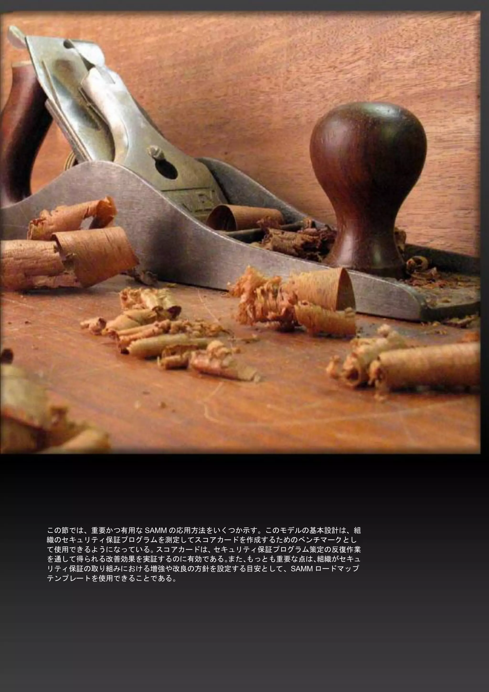 19 
SAMM / ソフトウエア品質保証成熟度モデル - v1.0 
この節では、重要かつ有用なSAMMの応用方法をいくつか示す。このモデルの基本設計は、組 織のセキュリティ保証プログラムを測定してスコアカードを作成するためのベンチマークとし て使用できるようになっている。スコアカードは、セキュリティ保証プログラム策定の反復作業 を通して得られる改善効果を実証するのに有効である。また、もっとも重要な点は、組織がセキュ リティ保証の取り組みにおける増強や改良の方針を設定する目安として、SAMMロードマップ テンプレートを使用できることである。 
 