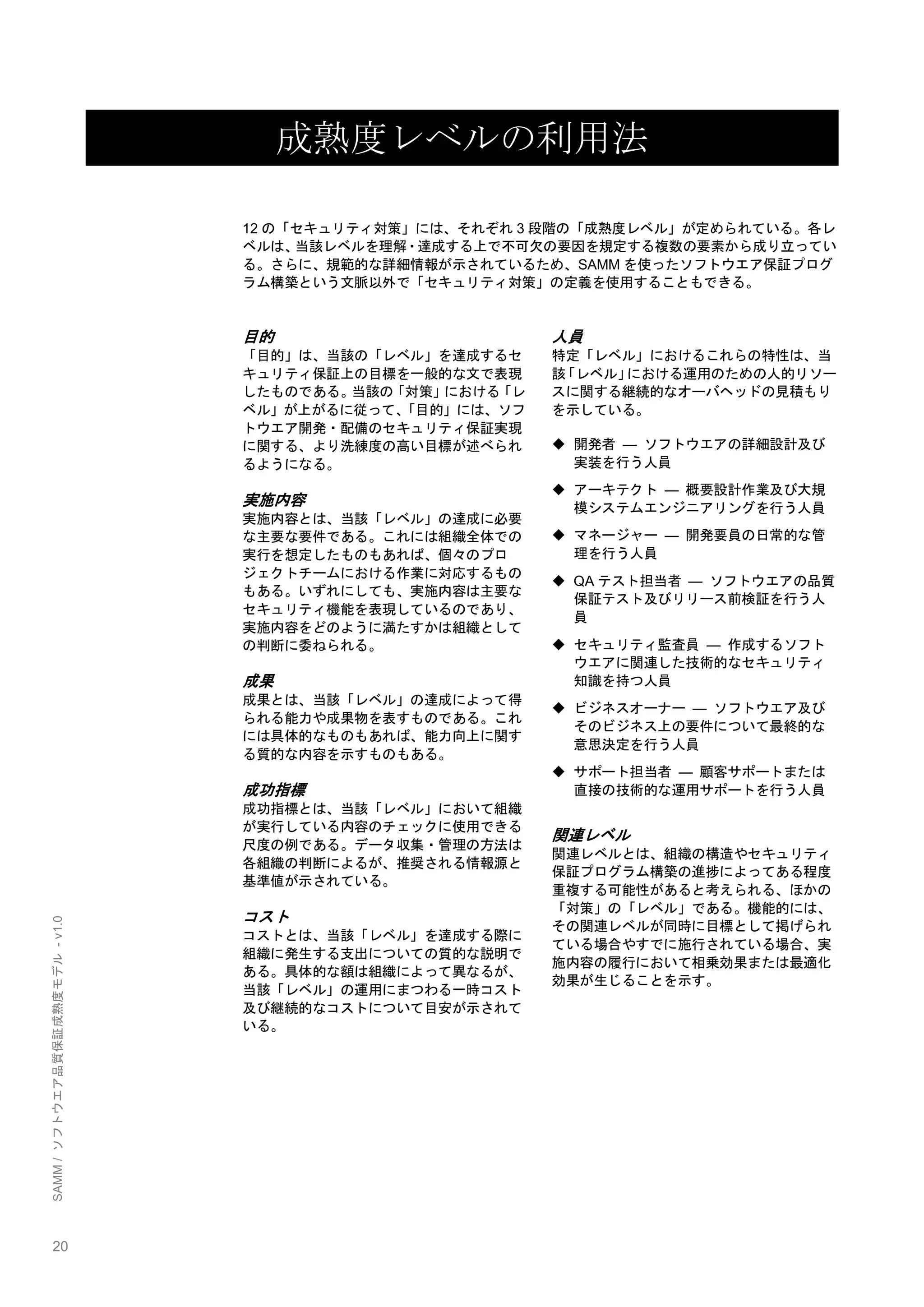 20 
SAMM / ソフトウエア品質保証成熟度モデル - v1.0 
成熟度レベルの利用法 
12の「セキュリティ対策」には、それぞれ3段階の「成熟度レベル」が定められている。各レ ベルは、当該レベルを理解・達成する上で不可欠の要因を規定する複数の要素から成り立ってい る。さらに、規範的な詳細情報が示されているため、SAMMを使ったソフトウエア保証プログ ラム構築という文脈以外で「セキュリティ対策」の定義を使用することもできる。 
目的 
「目的」は、当該の「レベル」を達成するセ キュリティ保証上の目標を一般的な文で表現 したものである。当該の「対策」における「レ ベル」が上がるに従って、「目的」には、ソフ トウエア開発・配備のセキュリティ保証実現 に関する、より洗練度の高い目標が述べられ るようになる。 
実施内容 
実施内容とは、当該「レベル」の達成に必要 な主要な要件である。これには組織全体での 実行を想定したものもあれば、個々のプロ ジェクトチームにおける作業に対応するもの もある。いずれにしても、実施内容は主要な セキュリティ機能を表現しているのであり、 実施内容をどのように満たすかは組織として の判断に委ねられる。 
成果 
成果とは、当該「レベル」の達成によって得 られる能力や成果物を表すものである。これ には具体的なものもあれば、能力向上に関す る質的な内容を示すものもある。 
成功指標 
成功指標とは、当該「レベル」において組織 が実行している内容のチェックに使用できる 尺度の例である。データ収集・管理の方法は 各組織の判断によるが、推奨される情報源と 基準値が示されている。 
コスト 
コストとは、当該「レベル」を達成する際に 組織に発生する支出についての質的な説明で ある。具体的な額は組織によって異なるが、 当該「レベル」の運用にまつわる一時コスト 及び継続的なコストについて目安が示されて いる。 
人員 
特定「レベル」におけるこれらの特性は、当 該「レベル」における運用のための人的リソー スに関する継続的なオーバヘッドの見積もり を示している。 
 開発者 ― ソフトウエアの詳細設計及び 実装を行う人員 
 アーキテクト ― 概要設計作業及び大規 模システムエンジニアリングを行う人員 
 マネージャー ― 開発要員の日常的な管 理を行う人員 
 QAテスト担当者 ― ソフトウエアの品質 保証テスト及びリリース前検証を行う人 員 
 セキュリティ監査員 ― 作成するソフト ウエアに関連した技術的なセキュリティ 知識を持つ人員 
 ビジネスオーナー ― ソフトウエア及び そのビジネス上の要件について最終的な 意思決定を行う人員 
 サポート担当者 ― 顧客サポートまたは 直接の技術的な運用サポートを行う人員 
関連レベル 
関連レベルとは、組織の構造やセキュリティ 保証プログラム構築の進捗によってある程度 重複する可能性があると考えられる、ほかの 「対策」の「レベル」である。機能的には、 その関連レベルが同時に目標として掲げられ ている場合やすでに施行されている場合、実 施内容の履行において相乗効果または最適化 効果が生じることを示す。 
 