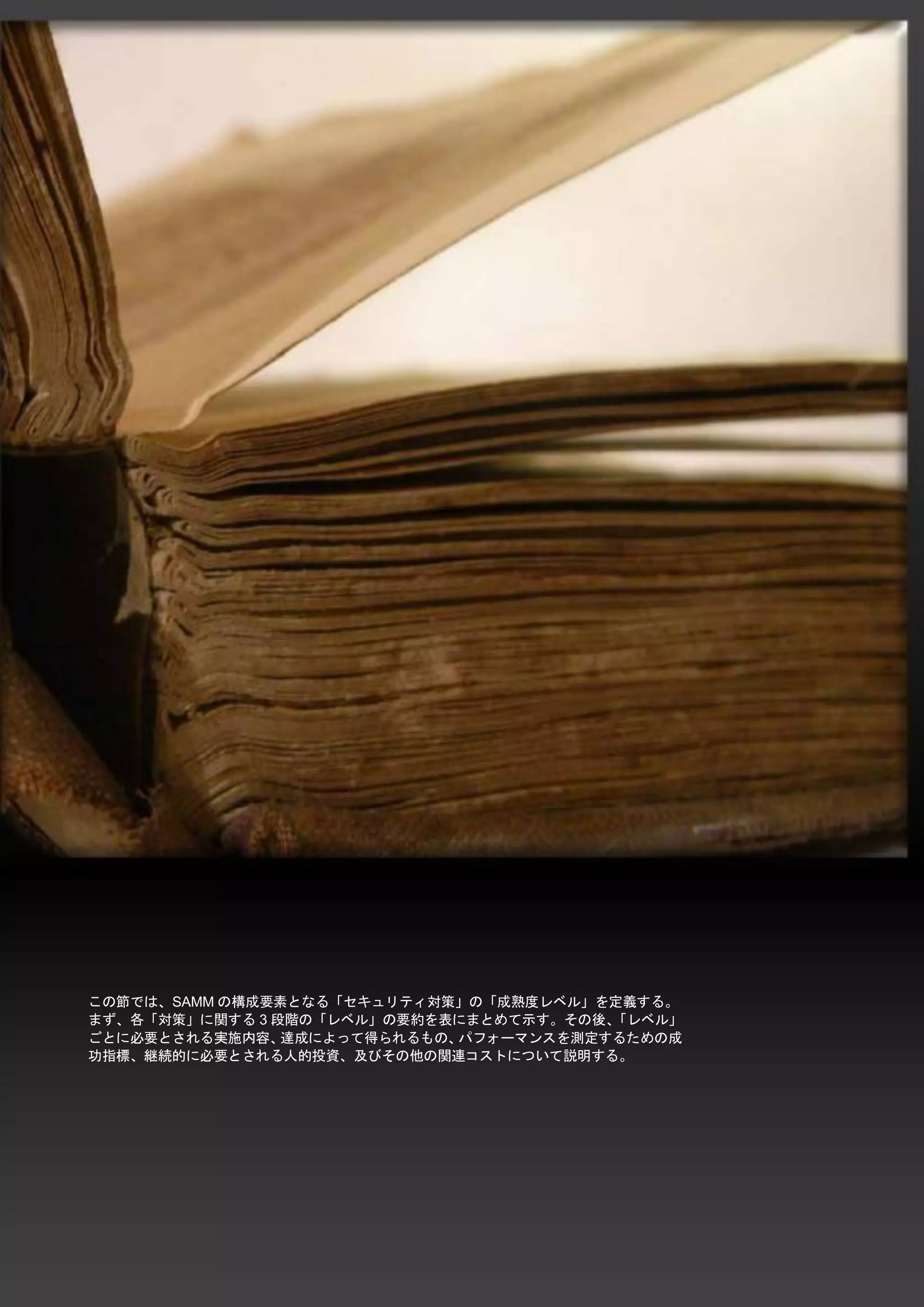 33 
SAMM / ソフトウエア品質保証成熟度モデル - v1.0 
この節では、SAMMの構成要素となる「セキュリティ対策」の「成熟度レベル」を定義する。 まず、各「対策」に関する3段階の「レベル」の要約を表にまとめて示す。その後、「レベル」 ごとに必要とされる実施内容、達成によって得られるもの、パフォーマンスを測定するための成 功指標、継続的に必要とされる人的投資、及びその他の関連コストについて説明する。 
 