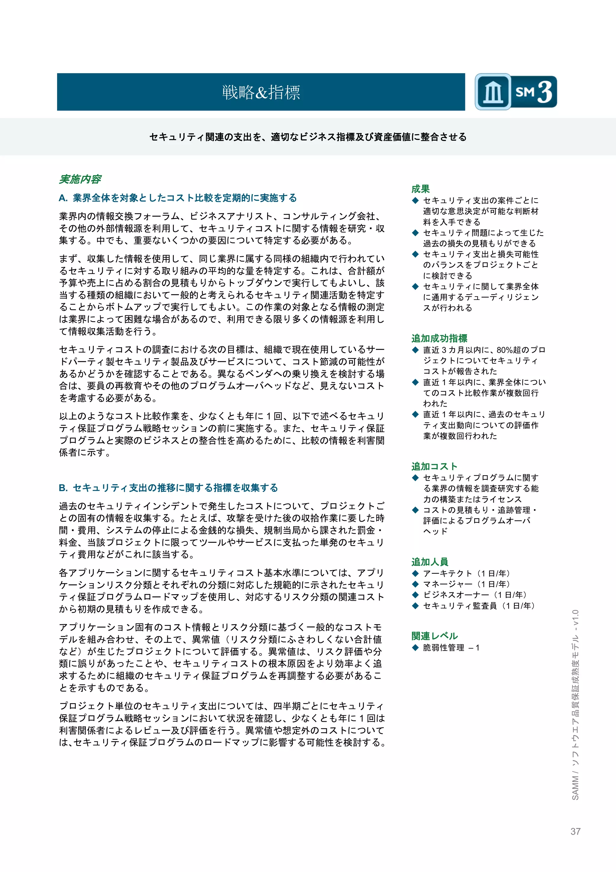 37 
SAMM / ソフトウエア品質保証成熟度モデル - v1.0 
戦略&指標 
セキュリティ関連の支出を、適切なビジネス指標及び資産価値に整合させる 
実施内容 
A. 業界全体を対象としたコスト比較を定期的に実施する 
業界内の情報交換フォーラム、ビジネスアナリスト、コンサルティング会社、 その他の外部情報源を利用して、セキュリティコストに関する情報を研究・収 集する。中でも、重要ないくつかの要因について特定する必要がある。 
まず、収集した情報を使用して、同じ業界に属する同様の組織内で行われてい るセキュリティに対する取り組みの平均的な量を特定する。これは、合計額が 予算や売上に占める割合の見積もりからトップダウンで実行してもよいし、該 当する種類の組織において一般的と考えられるセキュリティ関連活動を特定す ることからボトムアップで実行してもよい。この作業の対象となる情報の測定 は業界によって困難な場合があるので、利用できる限り多くの情報源を利用し て情報収集活動を行う。 
セキュリティコストの調査における次の目標は、組織で現在使用しているサー ドパーティ製セキュリティ製品及びサービスについて、コスト節減の可能性が あるかどうかを確認することである。異なるベンダへの乗り換えを検討する場 合は、要員の再教育やその他のプログラムオーバヘッドなど、見えないコスト を考慮する必要がある。 
以上のようなコスト比較作業を、尐なくとも年に1回、以下で述べるセキュリ ティ保証プログラム戦略セッションの前に実施する。また、セキュリティ保証 プログラムと実際のビジネスとの整合性を高めるために、比較の情報を利害関 係者に示す。 
B. セキュリティ支出の推移に関する指標を収集する 
過去のセキュリティインシデントで発生したコストについて、プロジェクトご との固有の情報を収集する。たとえば、攻撃を受けた後の収拾作業に要した時 間・費用、システムの停止による金銭的な損失、規制当局から課された罰金・ 料金、当該プロジェクトに限ってツールやサービスに支払った単発のセキュリ ティ費用などがこれに該当する。 
各アプリケーションに関するセキュリティコスト基本水準については、アプリ ケーションリスク分類とそれぞれの分類に対応した規範的に示されたセキュリ ティ保証プログラムロードマップを使用し、対応するリスク分類の関連コスト から初期の見積もりを作成できる。 
アプリケーション固有のコスト情報とリスク分類に基づく一般的なコストモ デルを組み合わせ、その上で、異常値（リスク分類にふさわしくない合計値 など）が生じたプロジェクトについて評価する。異常値は、リスク評価や分 類に誤りがあったことや、セキュリティコストの根本原因をより効率よく追 求するために組織のセキュリティ保証プログラムを再調整する必要があるこ とを示すものである。 
プロジェクト単位のセキュリティ支出については、四半期ごとにセキュリティ 保証プログラム戦略セッションにおいて状況を確認し、尐なくとも年に1回は 利害関係者によるレビュー及び評価を行う。異常値や想定外のコストについて は、セキュリティ保証プログラムのロードマップに影響する可能性を検討する。 
成果 
◆ セキュリティ支出の案件ごとに 適切な意思決定が可能な判断材 料を入手できる 
◆ セキュリティ問題によって生じた 過去の損失の見積もりができる 
◆ セキュリティ支出と損失可能性 のバランスをプロジェクトごと に検討できる 
◆ セキュリティに関して業界全体 に通用するデューディリジェン スが行われる 
追加成功指標 
◆ 直近3カ月以内に、80%超のプロ ジェクトについてセキュリティ コストが報告された 
◆ 直近1年以内に、業界全体につい てのコスト比較作業が複数回行 われた 
◆ 直近1年以内に、過去のセキュリ ティ支出動向についての評価作 業が複数回行われた 
追加コスト 
◆ セキュリティプログラムに関す る業界の情報を調査研究する能 力の構築またはライセンス 
◆ コストの見積もり・追跡管理・ 評価によるプログラムオーバ ヘッド 
追加人員 
◆ アーキテクト（1日/年） 
◆ マネージャー（1日/年） 
◆ ビジネスオーナー（1日/年） 
◆ セキュリティ監査員（1日/年） 
関連レベル 
◆ 脆弱性管理 – 1 
 
