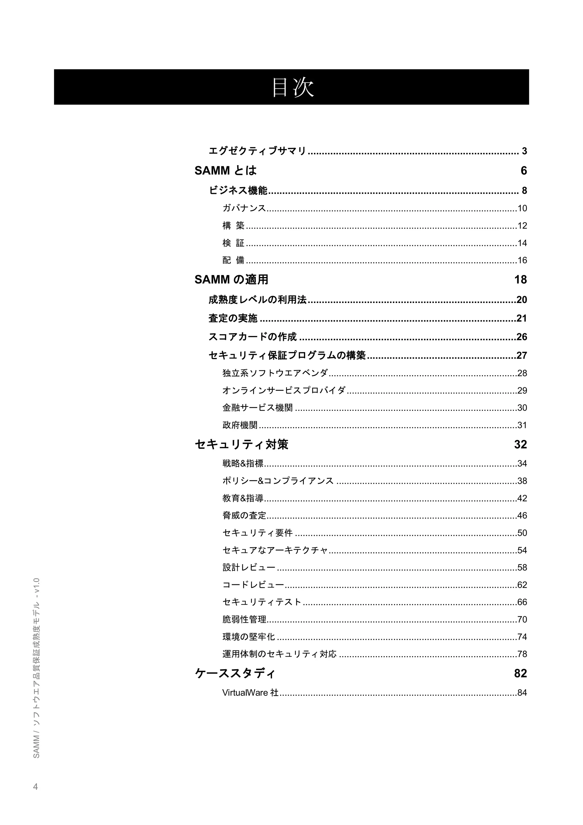 4 
SAMM / ソフトウエア品質保証成熟度モデル - v1.0 
目次 
エグゼクティブサマリ ........................................................................... 3 
SAMMとは 6 
ビジネス機能 ......................................................................................... 8 
ガバナンス .................................................................................................10 
構 築 .........................................................................................................12 
検 証 .........................................................................................................14 
配 備 .........................................................................................................16 
SAMMの適用 18 
成熟度レベルの利用法 ..........................................................................20 
査定の実施 ...........................................................................................21 
スコアカードの作成 .............................................................................26 
セキュリティ保証プログラムの構築 .....................................................27 
独立系ソフトウエアベンダ .........................................................................28 
オンラインサービスプロバイダ ..................................................................29 
金融サービス機関 ......................................................................................30 
政府機関 ....................................................................................................31 
セキュリティ対策 32 
戦略&指標 ..................................................................................................34 
ポリシー&コンプライアンス ......................................................................38 
教育&指導 ..................................................................................................42 
脅威の査定 .................................................................................................46 
セキュリティ要件 ......................................................................................50 
セキュアなアーキテクチャ .........................................................................54 
設計レビュー .............................................................................................58 
コードレビュー ..........................................................................................62 
セキュリティテスト ...................................................................................66 
脆弱性管理 .................................................................................................70 
環境の堅牢化 .............................................................................................74 
運用体制のセキュリティ対応 .....................................................................78 
ケーススタディ 82 
VirtualWare社 ............................................................................................84 
 
