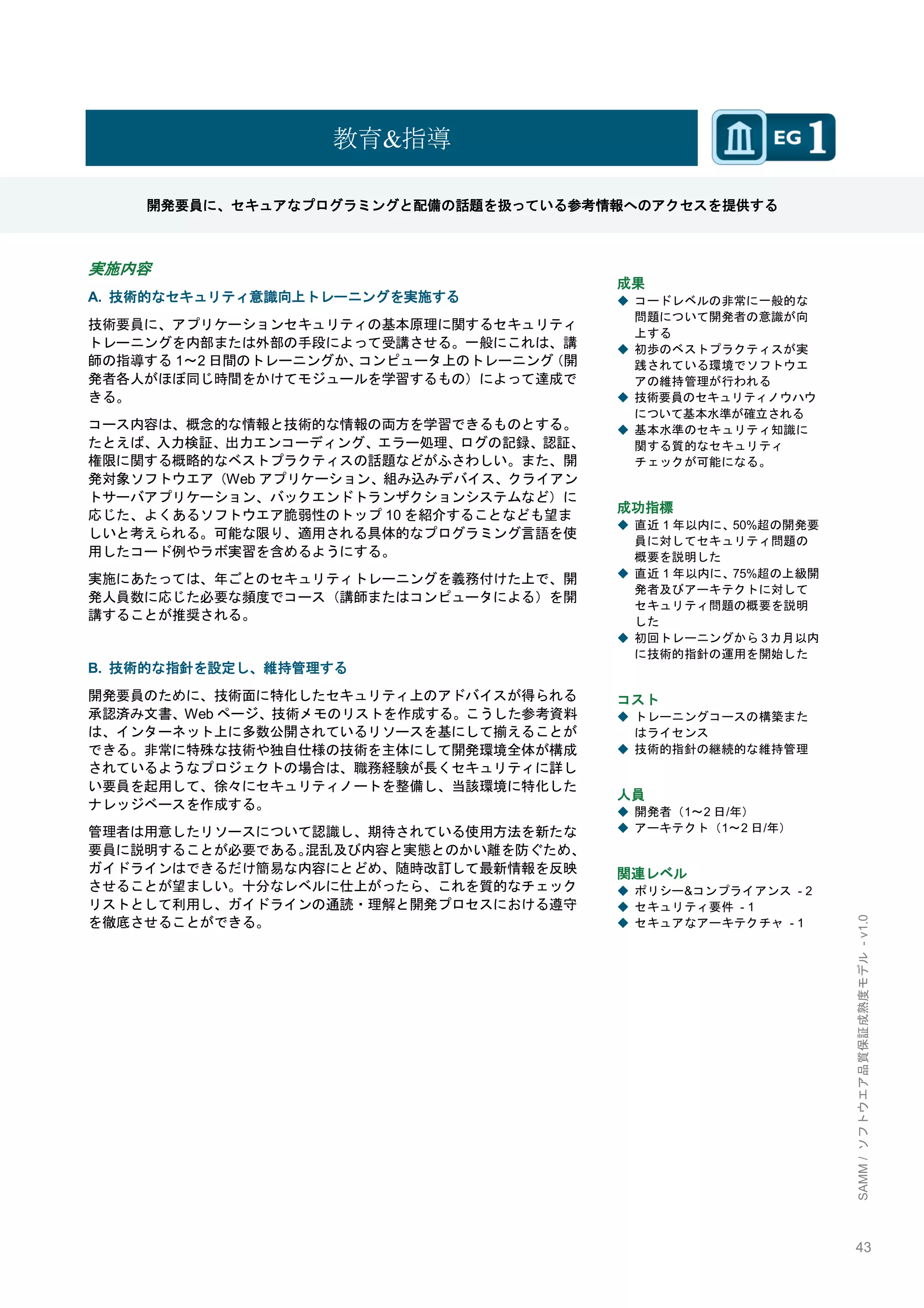 43 
SAMM / ソフトウエア品質保証成熟度モデル - v1.0 
教育&指導 
開発要員に、セキュアなプログラミングと配備の話題を扱っている参考情報へのアクセスを提供する 
実施内容 
A. 技術的なセキュリティ意識向上トレーニングを実施する 
技術要員に、アプリケーションセキュリティの基本原理に関するセキュリティ トレーニングを内部または外部の手段によって受講させる。一般にこれは、講 師の指導する1～2日間のトレーニングか、コンピュータ上のトレーニング（開 発者各人がほぼ同じ時間をかけてモジュールを学習するもの）によって達成で きる。 
コース内容は、概念的な情報と技術的な情報の両方を学習できるものとする。 たとえば、入力検証、出力エンコーディング、エラー処理、ログの記録、認証、 権限に関する概略的なベストプラクティスの話題などがふさわしい。また、開 発対象ソフトウエア（Webアプリケーション、組み込みデバイス、クライアン トサーバアプリケーション、バックエンドトランザクションシステムなど）に 応じた、よくあるソフトウエア脆弱性のトップ10を紹介することなども望ま しいと考えられる。可能な限り、適用される具体的なプログラミング言語を使 用したコード例やラボ実習を含めるようにする。 
実施にあたっては、年ごとのセキュリティトレーニングを義務付けた上で、開 発人員数に応じた必要な頻度でコース（講師またはコンピュータによる）を開 講することが推奨される。 
B. 技術的な指針を設定し、維持管理する 
開発要員のために、技術面に特化したセキュリティ上のアドバイスが得られる 承認済み文書、Webページ、技術メモのリストを作成する。こうした参考資料 は、インターネット上に多数公開されているリソースを基にして揃えることが できる。非常に特殊な技術や独自仕様の技術を主体にして開発環境全体が構成 されているようなプロジェクトの場合は、職務経験が長くセキュリティに詳し い要員を起用して、徐々にセキュリティノートを整備し、当該環境に特化した ナレッジベースを作成する。 
管理者は用意したリソースについて認識し、期待されている使用方法を新たな 要員に説明することが必要である。混乱及び内容と実態とのかい離を防ぐため、 ガイドラインはできるだけ簡易な内容にとどめ、随時改訂して最新情報を反映 させることが望ましい。十分なレベルに仕上がったら、これを質的なチェック リストとして利用し、ガイドラインの通読・理解と開発プロセスにおける遵守 を徹底させることができる。 
成果 
◆ コードレベルの非常に一般的な 問題について開発者の意識が向 上する 
◆ 初歩のベストプラクティスが実 践されている環境でソフトウエ アの維持管理が行われる 
◆ 技術要員のセキュリティノウハウ について基本水準が確立される 
◆ 基本水準のセキュリティ知識に 関する質的なセキュリティ チェックが可能になる。 
成功指標 
◆ 直近1年以内に、50%超の開発要 員に対してセキュリティ問題の 概要を説明した 
◆ 直近1年以内に、75%超の上級開 発者及びアーキテクトに対して セキュリティ問題の概要を説明 した 
◆ 初回トレーニングから3カ月以内 に技術的指針の運用を開始した 
コスト 
◆ トレーニングコースの構築また はライセンス 
◆ 技術的指針の継続的な維持管理 
人員 
◆ 開発者（1～2日/年） 
◆ アーキテクト（1～2日/年） 
関連レベル 
◆ ポリシー&コンプライアンス - 2 
◆ セキュリティ要件 - 1 
◆ セキュアなアーキテクチャ - 1 
 