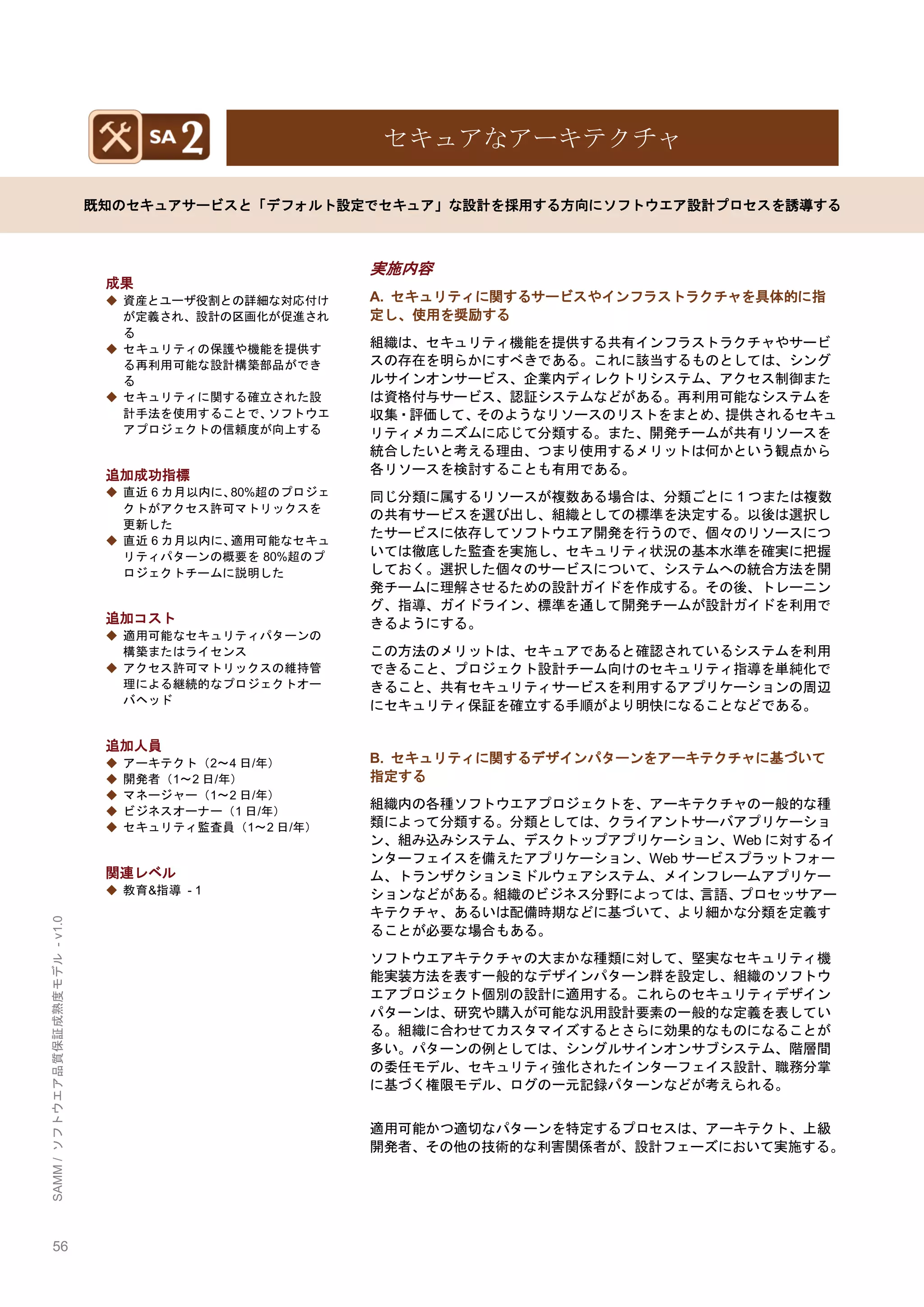 56 
SAMM / ソフトウエア品質保証成熟度モデル - v1.0 
セキュアなアーキテクチャ 
既知のセキュアサービスと「デフォルト設定でセキュア」な設計を採用する方向にソフトウエア設計プロセスを誘導する 
成果 
◆ 資産とユーザ役割との詳細な対応付け が定義され、設計の区画化が促進され る 
◆ セキュリティの保護や機能を提供す る再利用可能な設計構築部品ができ る 
◆ セキュリティに関する確立された設 計手法を使用することで、ソフトウエ アプロジェクトの信頼度が向上する 
追加成功指標 
◆ 直近6カ月以内に、80%超のプロジェ クトがアクセス許可マトリックスを 更新した 
◆ 直近6カ月以内に、適用可能なセキュ リティパターンの概要を80%超のプ ロジェクトチームに説明した 
追加コスト 
◆ 適用可能なセキュリティパターンの 構築またはライセンス 
◆ アクセス許可マトリックスの維持管 理による継続的なプロジェクトオー バヘッド 
追加人員 
◆ アーキテクト（2～4日/年） 
◆ 開発者（1～2日/年） 
◆ マネージャー（1～2日/年） 
◆ ビジネスオーナー（1日/年） 
◆ セキュリティ監査員（1～2日/年） 
関連レベル 
◆ 教育&指導 - 1 
実施内容 
A. セキュリティに関するサービスやインフラストラクチャを具体的に指 定し、使用を奨励する 
組織は、セキュリティ機能を提供する共有インフラストラクチャやサービ スの存在を明らかにすべきである。これに該当するものとしては、シング ルサインオンサービス、企業内ディレクトリシステム、アクセス制御また は資格付与サービス、認証システムなどがある。再利用可能なシステムを 収集・評価して、そのようなリソースのリストをまとめ、提供されるセキュ リティメカニズムに応じて分類する。また、開発チームが共有リソースを 統合したいと考える理由、つまり使用するメリットは何かという観点から 各リソースを検討することも有用である。 
同じ分類に属するリソースが複数ある場合は、分類ごとに1つまたは複数 の共有サービスを選び出し、組織としての標準を決定する。以後は選択し たサービスに依存してソフトウエア開発を行うので、個々のリソースにつ いては徹底した監査を実施し、セキュリティ状況の基本水準を確実に把握 しておく。選択した個々のサービスについて、システムへの統合方法を開 発チームに理解させるための設計ガイドを作成する。その後、トレーニン グ、指導、ガイドライン、標準を通して開発チームが設計ガイドを利用で きるようにする。 
この方法のメリットは、セキュアであると確認されているシステムを利用 できること、プロジェクト設計チーム向けのセキュリティ指導を単純化で きること、共有セキュリティサービスを利用するアプリケーションの周辺 にセキュリティ保証を確立する手順がより明快になることなどである。 
B. セキュリティに関するデザインパターンをアーキテクチャに基づいて 指定する 
組織内の各種ソフトウエアプロジェクトを、アーキテクチャの一般的な種 類によって分類する。分類としては、クライアントサーバアプリケーショ ン、組み込みシステム、デスクトップアプリケーション、Webに対するイ ンターフェイスを備えたアプリケーション、Webサービスプラットフォー ム、トランザクションミドルウェアシステム、メインフレームアプリケー ションなどがある。組織のビジネス分野によっては、言語、プロセッサアー キテクチャ、あるいは配備時期などに基づいて、より細かな分類を定義す ることが必要な場合もある。 
ソフトウエアキテクチャの大まかな種類に対して、堅実なセキュリティ機 能実装方法を表す一般的なデザインパターン群を設定し、組織のソフトウ エアプロジェクト個別の設計に適用する。これらのセキュリティデザイン パターンは、研究や購入が可能な汎用設計要素の一般的な定義を表してい る。組織に合わせてカスタマイズするとさらに効果的なものになることが 多い。パターンの例としては、シングルサインオンサブシステム、階層間 の委任モデル、セキュリティ強化されたインターフェイス設計、職務分掌 に基づく権限モデル、ログの一元記録パターンなどが考えられる。 
適用可能かつ適切なパターンを特定するプロセスは、アーキテクト、上級 開発者、その他の技術的な利害関係者が、設計フェーズにおいて実施する。 
 