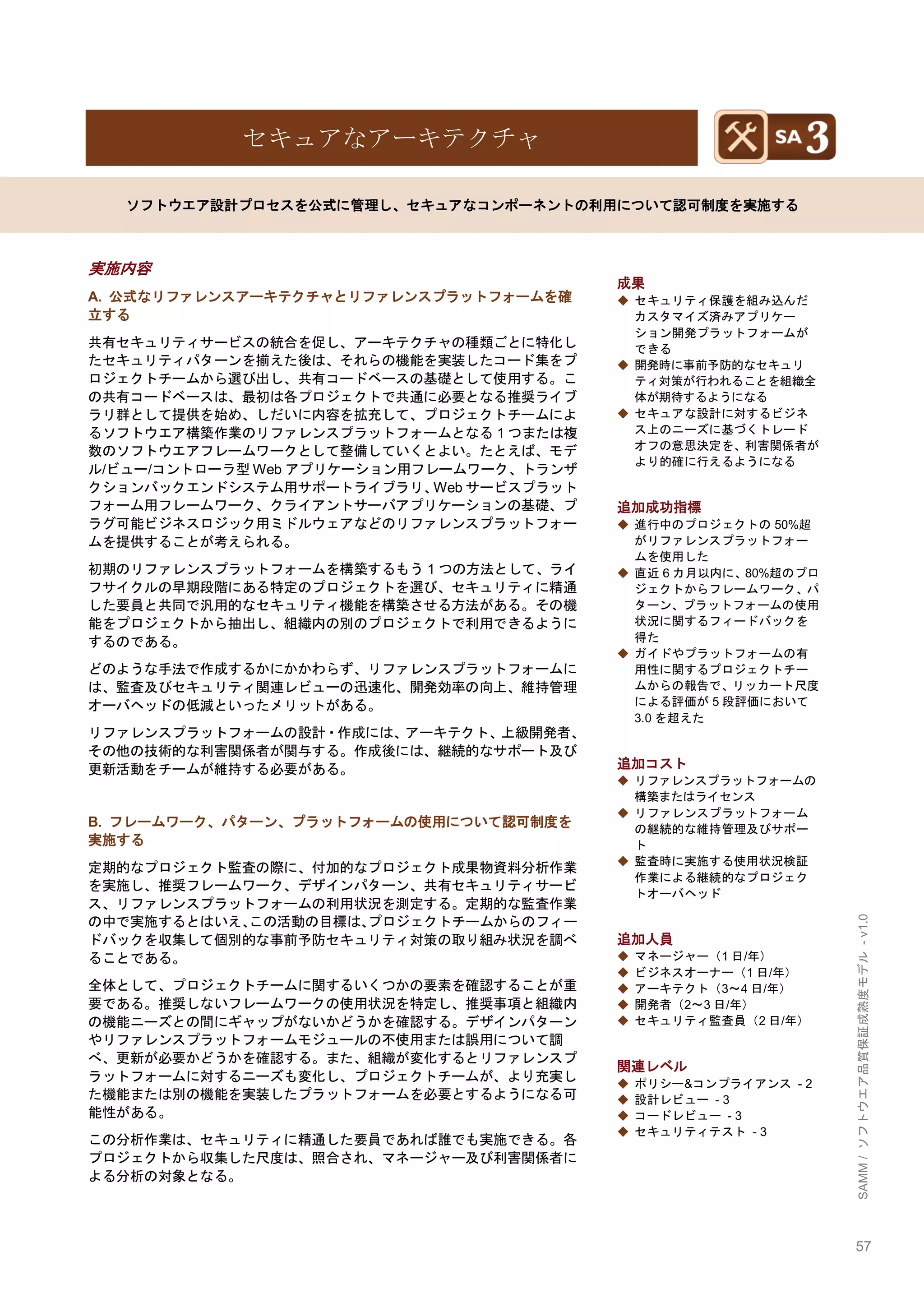 57 
SAMM / ソフトウエア品質保証成熟度モデル - v1.0 
セキュアなアーキテクチャ 
ソフトウエア設計プロセスを公式に管理し、セキュアなコンポーネントの利用について認可制度を実施する 
実施内容 
A. 公式なリファレンスアーキテクチャとリファレンスプラットフォームを確 立する 
共有セキュリティサービスの統合を促し、アーキテクチャの種類ごとに特化し たセキュリティパターンを揃えた後は、それらの機能を実装したコード集をプ ロジェクトチームから選び出し、共有コードベースの基礎として使用する。こ の共有コードベースは、最初は各プロジェクトで共通に必要となる推奨ライブ ラリ群として提供を始め、しだいに内容を拡充して、プロジェクトチームによ るソフトウエア構築作業のリファレンスプラットフォームとなる1つまたは複 数のソフトウエアフレームワークとして整備していくとよい。たとえば、モデ ル/ビュー/コントローラ型Webアプリケーション用フレームワーク、トランザ クションバックエンドシステム用サポートライブラリ、Webサービスプラット フォーム用フレームワーク、クライアントサーバアプリケーションの基礎、プ ラグ可能ビジネスロジック用ミドルウェアなどのリファレンスプラットフォー ムを提供することが考えられる。 
初期のリファレンスプラットフォームを構築するもう1つの方法として、ライ フサイクルの早期段階にある特定のプロジェクトを選び、セキュリティに精通 した要員と共同で汎用的なセキュリティ機能を構築させる方法がある。その機 能をプロジェクトから抽出し、組織内の別のプロジェクトで利用できるように するのである。 
どのような手法で作成するかにかかわらず、リファレンスプラットフォームに は、監査及びセキュリティ関連レビューの迅速化、開発効率の向上、維持管理 オーバヘッドの低減といったメリットがある。 
リファレンスプラットフォームの設計・作成には、アーキテクト、上級開発者、 その他の技術的な利害関係者が関与する。作成後には、継続的なサポート及び 更新活動をチームが維持する必要がある。 
B. フレームワーク、パターン、プラットフォームの使用について認可制度を 実施する 
定期的なプロジェクト監査の際に、付加的なプロジェクト成果物資料分析作業 を実施し、推奨フレームワーク、デザインパターン、共有セキュリティサービ ス、リファレンスプラットフォームの利用状況を測定する。定期的な監査作業 の中で実施するとはいえ、この活動の目標は、プロジェクトチームからのフィー ドバックを収集して個別的な事前予防セキュリティ対策の取り組み状況を調べ ることである。 
全体として、プロジェクトチームに関するいくつかの要素を確認することが重 要である。推奨しないフレームワークの使用状況を特定し、推奨事項と組織内 の機能ニーズとの間にギャップがないかどうかを確認する。デザインパターン やリファレンスプラットフォームモジュールの不使用または誤用について調 べ、更新が必要かどうかを確認する。また、組織が変化するとリファレンスプ ラットフォームに対するニーズも変化し、プロジェクトチームが、より充実し た機能または別の機能を実装したプラットフォームを必要とするようになる可 能性がある。 
この分析作業は、セキュリティに精通した要員であれば誰でも実施できる。各 プロジェクトから収集した尺度は、照合され、マネージャー及び利害関係者に よる分析の対象となる。 
成果 
◆ セキュリティ保護を組み込んだ カスタマイズ済みアプリケー ション開発プラットフォームが できる 
◆ 開発時に事前予防的なセキュリ ティ対策が行われることを組織全 体が期待するようになる 
◆ セキュアな設計に対するビジネ ス上のニーズに基づくトレード オフの意思決定を、利害関係者が より的確に行えるようになる 
追加成功指標 
◆ 進行中のプロジェクトの50%超 がリファレンスプラットフォー ムを使用した 
◆ 直近6カ月以内に、80%超のプロ ジェクトからフレームワーク、パ ターン、プラットフォームの使用 状況に関するフィードバックを 得た 
◆ ガイドやプラットフォームの有 用性に関するプロジェクトチー ムからの報告で、リッカート尺度 による評価が5段評価において 3.0を超えた 
追加コスト 
◆ リファレンスプラットフォームの 構築またはライセンス 
◆ リファレンスプラットフォーム の継続的な維持管理及びサポー ト 
◆ 監査時に実施する使用状況検証 作業による継続的なプロジェク トオーバヘッド 
追加人員 
◆ マネージャー（1日/年） 
◆ ビジネスオーナー（1日/年） 
◆ アーキテクト（3～4日/年） 
◆ 開発者（2～3日/年） 
◆ セキュリティ監査員（2日/年） 
関連レベル 
◆ ポリシー&コンプライアンス - 2 
◆ 設計レビュー - 3 
◆ コードレビュー - 3 
◆ セキュリティテスト - 3 
 