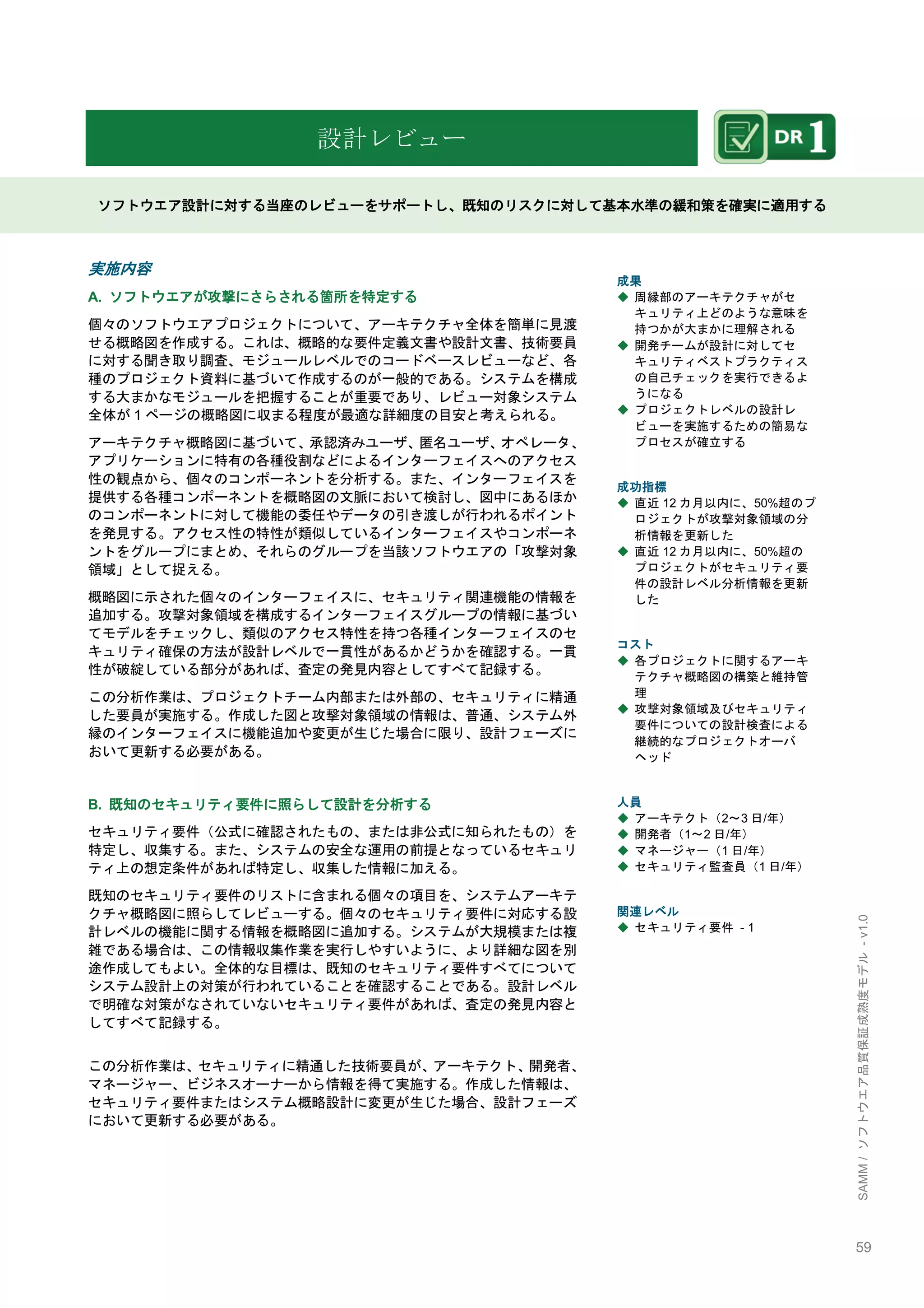59 
SAMM / ソフトウエア品質保証成熟度モデル - v1.0 
設計レビュー 
ソフトウエア設計に対する当座のレビューをサポートし、既知のリスクに対して基本水準の緩和策を確実に適用する 
実施内容 
A. ソフトウエアが攻撃にさらされる箇所を特定する 
個々のソフトウエアプロジェクトについて、アーキテクチャ全体を簡単に見渡 せる概略図を作成する。これは、概略的な要件定義文書や設計文書、技術要員 に対する聞き取り調査、モジュールレベルでのコードベースレビューなど、各 種のプロジェクト資料に基づいて作成するのが一般的である。システムを構成 する大まかなモジュールを把握することが重要であり、レビュー対象システム 全体が1ページの概略図に収まる程度が最適な詳細度の目安と考えられる。 
アーキテクチャ概略図に基づいて、承認済みユーザ、匿名ユーザ、オペレータ、 アプリケーションに特有の各種役割などによるインターフェイスへのアクセス 性の観点から、個々のコンポーネントを分析する。また、インターフェイスを 提供する各種コンポーネントを概略図の文脈において検討し、図中にあるほか のコンポーネントに対して機能の委任やデータの引き渡しが行われるポイント を発見する。アクセス性の特性が類似しているインターフェイスやコンポーネ ントをグループにまとめ、それらのグループを当該ソフトウエアの「攻撃対象 領域」として捉える。 
概略図に示された個々のインターフェイスに、セキュリティ関連機能の情報を 追加する。攻撃対象領域を構成するインターフェイスグループの情報に基づい てモデルをチェックし、類似のアクセス特性を持つ各種インターフェイスのセ キュリティ確保の方法が設計レベルで一貫性があるかどうかを確認する。一貫 性が破綻している部分があれば、査定の発見内容としてすべて記録する。 
この分析作業は、プロジェクトチーム内部または外部の、セキュリティに精通 した要員が実施する。作成した図と攻撃対象領域の情報は、普通、システム外 縁のインターフェイスに機能追加や変更が生じた場合に限り、設計フェーズに おいて更新する必要がある。 
B. 既知のセキュリティ要件に照らして設計を分析する 
セキュリティ要件（公式に確認されたもの、または非公式に知られたもの）を 特定し、収集する。また、システムの安全な運用の前提となっているセキュリ ティ上の想定条件があれば特定し、収集した情報に加える。 
既知のセキュリティ要件のリストに含まれる個々の項目を、システムアーキテ クチャ概略図に照らしてレビューする。個々のセキュリティ要件に対応する設 計レベルの機能に関する情報を概略図に追加する。システムが大規模または複 雑である場合は、この情報収集作業を実行しやすいように、より詳細な図を別 途作成してもよい。全体的な目標は、既知のセキュリティ要件すべてについて システム設計上の対策が行われていることを確認することである。設計レベル で明確な対策がなされていないセキュリティ要件があれば、査定の発見内容と してすべて記録する。 
この分析作業は、セキュリティに精通した技術要員が、アーキテクト、開発者、 マネージャー、ビジネスオーナーから情報を得て実施する。作成した情報は、 セキュリティ要件またはシステム概略設計に変更が生じた場合、設計フェーズ において更新する必要がある。 
成果 
◆ 周縁部のアーキテクチャがセ キュリティ上どのような意味を 持つかが大まかに理解される 
◆ 開発チームが設計に対してセ キュリティベストプラクティス の自己チェックを実行できるよ うになる 
◆ プロジェクトレベルの設計レ ビューを実施するための簡易な プロセスが確立する 
成功指標 
◆ 直近12カ月以内に、50%超のプ ロジェクトが攻撃対象領域の分 析情報を更新した 
◆ 直近12カ月以内に、50%超の プロジェクトがセキュリティ要 件の設計レベル分析情報を更新 した 
コスト 
◆ 各プロジェクトに関するアーキ テクチャ概略図の構築と維持管 理 
◆ 攻撃対象領域及びセキュリティ 要件についての設計検査による 継続的なプロジェクトオーバ ヘッド 
人員 
◆ アーキテクト（2～3日/年） 
◆ 開発者（1～2日/年） 
◆ マネージャー（1日/年） 
◆ セキュリティ監査員（1日/年） 
関連レベル 
◆ セキュリティ要件 - 1 
 