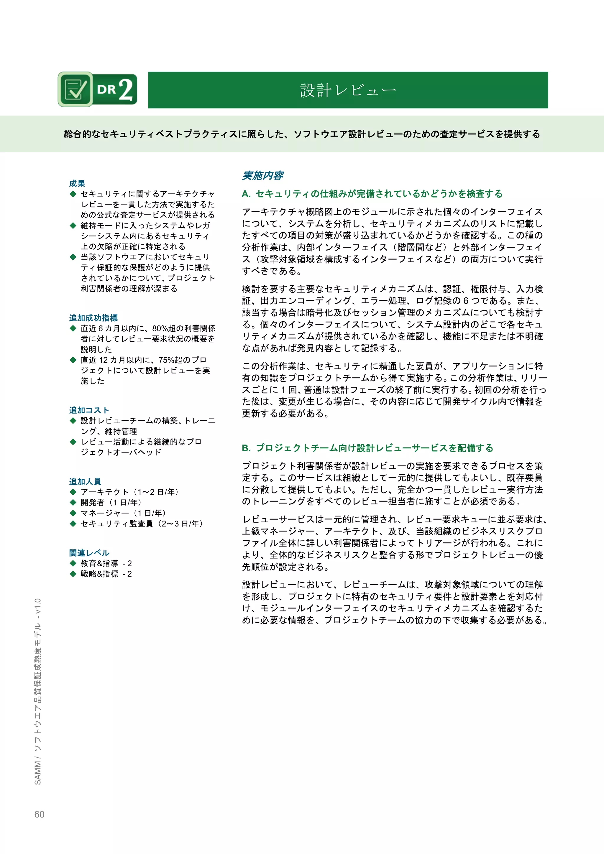 60 
SAMM / ソフトウエア品質保証成熟度モデル - v1.0 
設計レビュー 
総合的なセキュリティベストプラクティスに照らした、ソフトウエア設計レビューのための査定サービスを提供する 
成果 
◆ セキュリティに関するアーキテクチャ レビューを一貫した方法で実施するた めの公式な査定サービスが提供される 
◆ 維持モードに入ったシステムやレガ シーシステム内にあるセキュリティ 上の欠陥が正確に特定される 
◆ 当該ソフトウエアにおいてセキュリ ティ保証的な保護がどのように提供 されているかについて、プロジェクト 利害関係者の理解が深まる 
追加成功指標 
◆ 直近6カ月以内に、80%超の利害関係 者に対してレビュー要求状況の概要を 説明した 
◆ 直近12カ月以内に、75%超のプロ ジェクトについて設計レビューを実 施した 
追加コスト 
◆ 設計レビューチームの構築、トレーニ ング、維持管理 
◆ レビュー活動による継続的なプロ ジェクトオーバヘッド 
追加人員 
◆ アーキテクト（1～2日/年） 
◆ 開発者（1日/年） 
◆ マネージャー（1日/年） 
◆ セキュリティ監査員（2～3日/年） 
関連レベル 
◆ 教育&指導 - 2 
◆ 戦略&指標 - 2 
実施内容 
A. セキュリティの仕組みが完備されているかどうかを検査する 
アーキテクチャ概略図上のモジュールに示された個々のインターフェイス について、システムを分析し、セキュリティメカニズムのリストに記載し たすべての項目の対策が盛り込まれているかどうかを確認する。この種の 分析作業は、内部インターフェイス（階層間など）と外部インターフェイ ス（攻撃対象領域を構成するインターフェイスなど）の両方について実行 すべきである。 
検討を要する主要なセキュリティメカニズムは、認証、権限付与、入力検 証、出力エンコーディング、エラー処理、ログ記録の6つである。また、 該当する場合は暗号化及びセッション管理のメカニズムについても検討す る。個々のインターフェイスについて、システム設計内のどこで各セキュ リティメカニズムが提供されているかを確認し、機能に不足または不明確 な点があれば発見内容として記録する。 
この分析作業は、セキュリティに精通した要員が、アプリケーションに特 有の知識をプロジェクトチームから得て実施する。この分析作業は、リリー スごとに1回、普通は設計フェーズの終了前に実行する。初回の分析を行っ た後は、変更が生じる場合に、その内容に応じて開発サイクル内で情報を 更新する必要がある。 
B. プロジェクトチーム向け設計レビューサービスを配備する 
プロジェクト利害関係者が設計レビューの実施を要求できるプロセスを策 定する。このサービスは組織として一元的に提供してもよいし、既存要員 に分散して提供してもよい。ただし、完全かつ一貫したレビュー実行方法 のトレーニングをすべてのレビュー担当者に施すことが必須である。 
レビューサービスは一元的に管理され、レビュー要求キューに並ぶ要求は、 上級マネージャー、アーキテクト、及び、当該組織のビジネスリスクプロ ファイル全体に詳しい利害関係者によってトリアージが行われる。これに より、全体的なビジネスリスクと整合する形でプロジェクトレビューの優 先順位が設定される。 
設計レビューにおいて、レビューチームは、攻撃対象領域についての理解 を形成し、プロジェクトに特有のセキュリティ要件と設計要素とを対応付 け、モジュールインターフェイスのセキュリティメカニズムを確認するた めに必要な情報を、プロジェクトチームの協力の下で収集する必要がある。 
 
