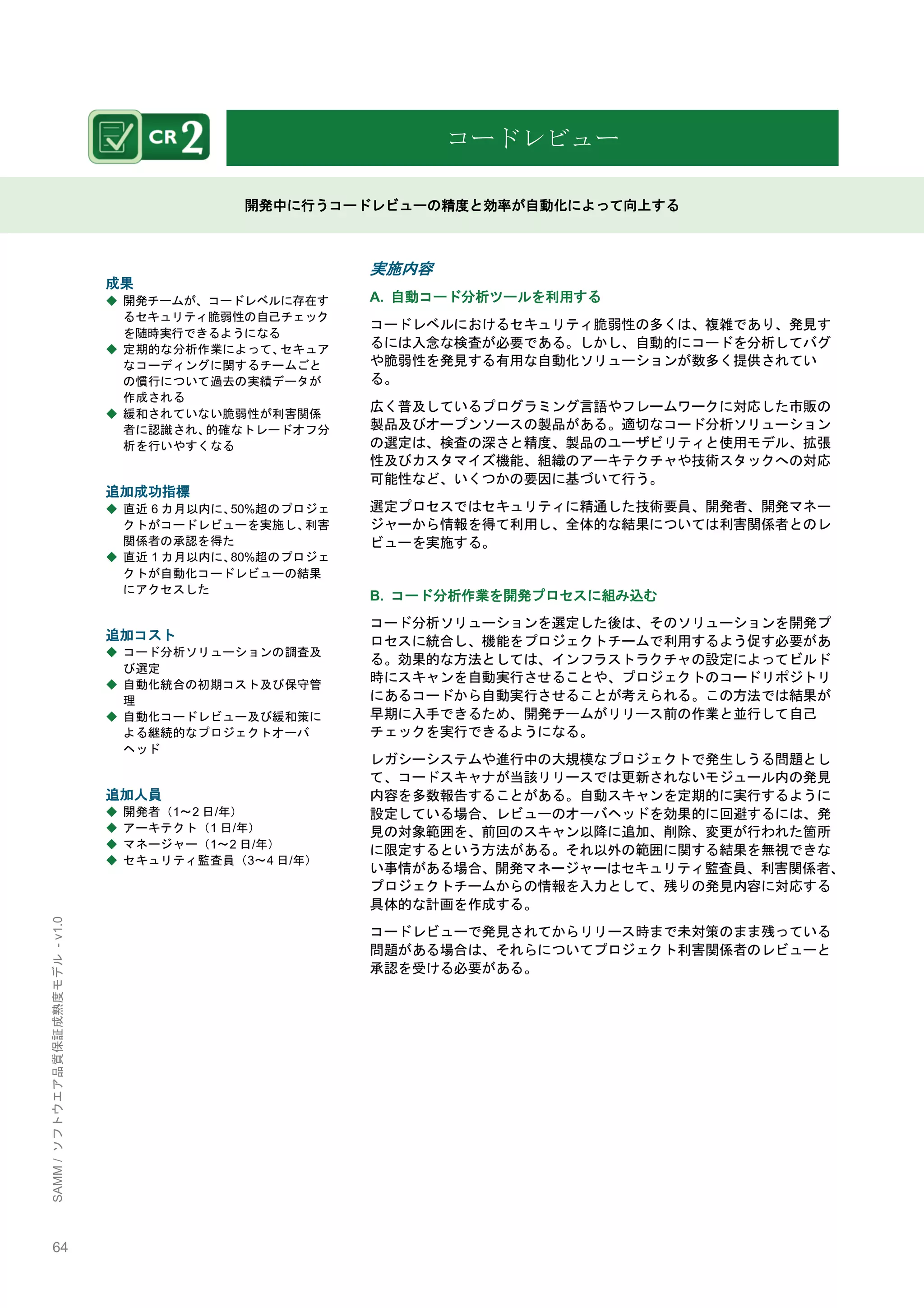 64 
SAMM / ソフトウエア品質保証成熟度モデル - v1.0 
コードレビュー 
開発中に行うコードレビューの精度と効率が自動化によって向上する 
成果 
◆ 開発チームが、コードレベルに存在す るセキュリティ脆弱性の自己チェック を随時実行できるようになる 
◆ 定期的な分析作業によって、セキュア なコーディングに関するチームごと の慣行について過去の実績データが 作成される 
◆ 緩和されていない脆弱性が利害関係 者に認識され、的確なトレードオフ分 析を行いやすくなる 
追加成功指標 
◆ 直近6カ月以内に、50%超のプロジェ クトがコードレビューを実施し、利害 関係者の承認を得た 
◆ 直近1カ月以内に、80%超のプロジェ クトが自動化コードレビューの結果 にアクセスした 
追加コスト 
◆ コード分析ソリューションの調査及 び選定 
◆ 自動化統合の初期コスト及び保守管 理 
◆ 自動化コードレビュー及び緩和策に よる継続的なプロジェクトオーバ ヘッド 
追加人員 
◆ 開発者（1～2日/年） 
◆ アーキテクト（1日/年） 
◆ マネージャー（1～2日/年） 
◆ セキュリティ監査員（3～4日/年） 
実施内容 
A. 自動コード分析ツールを利用する 
コードレベルにおけるセキュリティ脆弱性の多くは、複雑であり、発見す るには入念な検査が必要である。しかし、自動的にコードを分析してバグ や脆弱性を発見する有用な自動化ソリューションが数多く提供されてい る。 
広く普及しているプログラミング言語やフレームワークに対応した市販の 製品及びオープンソースの製品がある。適切なコード分析ソリューション の選定は、検査の深さと精度、製品のユーザビリティと使用モデル、拡張 性及びカスタマイズ機能、組織のアーキテクチャや技術スタックへの対応 可能性など、いくつかの要因に基づいて行う。 
選定プロセスではセキュリティに精通した技術要員、開発者、開発マネー ジャーから情報を得て利用し、全体的な結果については利害関係者とのレ ビューを実施する。 
B. コード分析作業を開発プロセスに組み込む 
コード分析ソリューションを選定した後は、そのソリューションを開発プ ロセスに統合し、機能をプロジェクトチームで利用するよう促す必要があ る。効果的な方法としては、インフラストラクチャの設定によってビルド 時にスキャンを自動実行させることや、プロジェクトのコードリポジトリ にあるコードから自動実行させることが考えられる。この方法では結果が 早期に入手できるため、開発チームがリリース前の作業と並行して自己 チェックを実行できるようになる。 
レガシーシステムや進行中の大規模なプロジェクトで発生しうる問題とし て、コードスキャナが当該リリースでは更新されないモジュール内の発見 内容を多数報告することがある。自動スキャンを定期的に実行するように 設定している場合、レビューのオーバヘッドを効果的に回避するには、発 見の対象範囲を、前回のスキャン以降に追加、削除、変更が行われた箇所 に限定するという方法がある。それ以外の範囲に関する結果を無視できな い事情がある場合、開発マネージャーはセキュリティ監査員、利害関係者、 プロジェクトチームからの情報を入力として、残りの発見内容に対応する 具体的な計画を作成する。 
コードレビューで発見されてからリリース時まで未対策のまま残っている 問題がある場合は、それらについてプロジェクト利害関係者のレビューと 承認を受ける必要がある。 
 