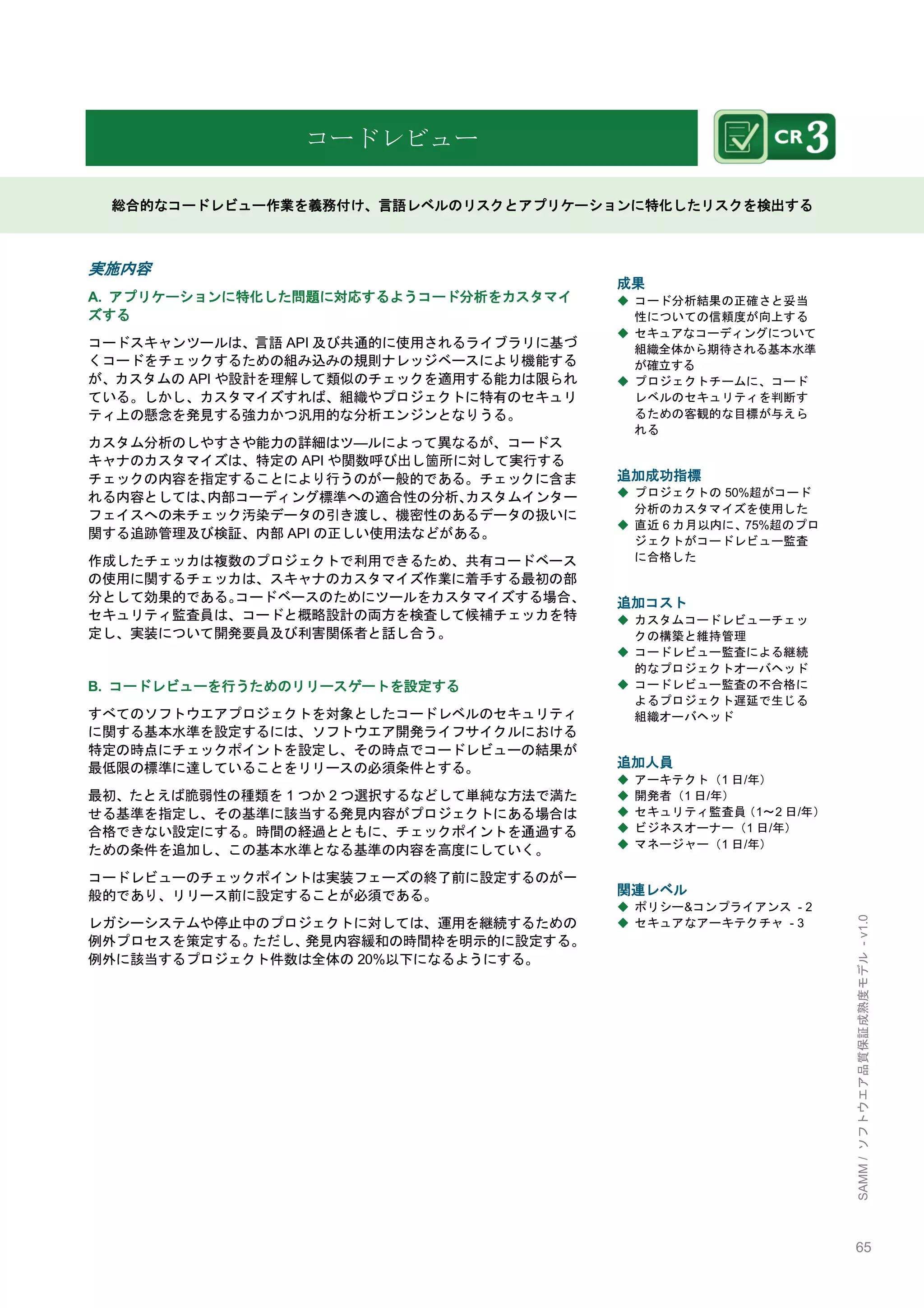 65 
SAMM / ソフトウエア品質保証成熟度モデル - v1.0 
コードレビュー 
総合的なコードレビュー作業を義務付け、言語レベルのリスクとアプリケーションに特化したリスクを検出する 
実施内容 
A. アプリケーションに特化した問題に対応するようコード分析をカスタマイ ズする 
コードスキャンツールは、言語API及び共通的に使用されるライブラリに基づ くコードをチェックするための組み込みの規則ナレッジベースにより機能する が、カスタムのAPIや設計を理解して類似のチェックを適用する能力は限られ ている。しかし、カスタマイズすれば、組織やプロジェクトに特有のセキュリ ティ上の懸念を発見する強力かつ汎用的な分析エンジンとなりうる。 
カスタム分析のしやすさや能力の詳細はツ―ルによって異なるが、コードス キャナのカスタマイズは、特定のAPIや関数呼び出し箇所に対して実行する チェックの内容を指定することにより行うのが一般的である。チェックに含ま れる内容としては、内部コーディング標準への適合性の分析、カスタムインター フェイスへの未チェック汚染データの引き渡し、機密性のあるデータの扱いに 関する追跡管理及び検証、内部APIの正しい使用法などがある。 
作成したチェッカは複数のプロジェクトで利用できるため、共有コードベース の使用に関するチェッカは、スキャナのカスタマイズ作業に着手する最初の部 分として効果的である。コードベースのためにツールをカスタマイズする場合、 セキュリティ監査員は、コードと概略設計の両方を検査して候補チェッカを特 定し、実装について開発要員及び利害関係者と話し合う。 
B. コードレビューを行うためのリリースゲートを設定する 
すべてのソフトウエアプロジェクトを対象としたコードレベルのセキュリティ に関する基本水準を設定するには、ソフトウエア開発ライフサイクルにおける 特定の時点にチェックポイントを設定し、その時点でコードレビューの結果が 最低限の標準に達していることをリリースの必須条件とする。 
最初、たとえば脆弱性の種類を1つか2つ選択するなどして単純な方法で満た せる基準を指定し、その基準に該当する発見内容がプロジェクトにある場合は 合格できない設定にする。時間の経過とともに、チェックポイントを通過する ための条件を追加し、この基本水準となる基準の内容を高度にしていく。 
コードレビューのチェックポイントは実装フェーズの終了前に設定するのが一 般的であり、リリース前に設定することが必須である。 
レガシーシステムや停止中のプロジェクトに対しては、運用を継続するための 例外プロセスを策定する。ただし、発見内容緩和の時間枞を明示的に設定する。 例外に該当するプロジェクト件数は全体の20%以下になるようにする。 
成果 
◆ コード分析結果の正確さと妥当 性についての信頼度が向上する 
◆ セキュアなコーディングについて 組織全体から期待される基本水準 が確立する 
◆ プロジェクトチームに、コード レベルのセキュリティを判断す るための客観的な目標が与えら れる 
追加成功指標 
◆ プロジェクトの50%超がコード 分析のカスタマイズを使用した 
◆ 直近6カ月以内に、75%超のプロ ジェクトがコードレビュー監査 に合格した 
追加コスト 
◆ カスタムコードレビューチェッ クの構築と維持管理 
◆ コードレビュー監査による継続 的なプロジェクトオーバヘッド 
◆ コードレビュー監査の不合格に よるプロジェクト遅延で生じる 組織オーバヘッド 
追加人員 
◆ アーキテクト（1日/年） 
◆ 開発者（1日/年） 
◆ セキュリティ監査員（1～2日/年） 
◆ ビジネスオーナー（1日/年） 
◆ マネージャー（1日/年） 
関連レベル 
◆ ポリシー&コンプライアンス - 2 
◆ セキュアなアーキテクチャ - 3 
 