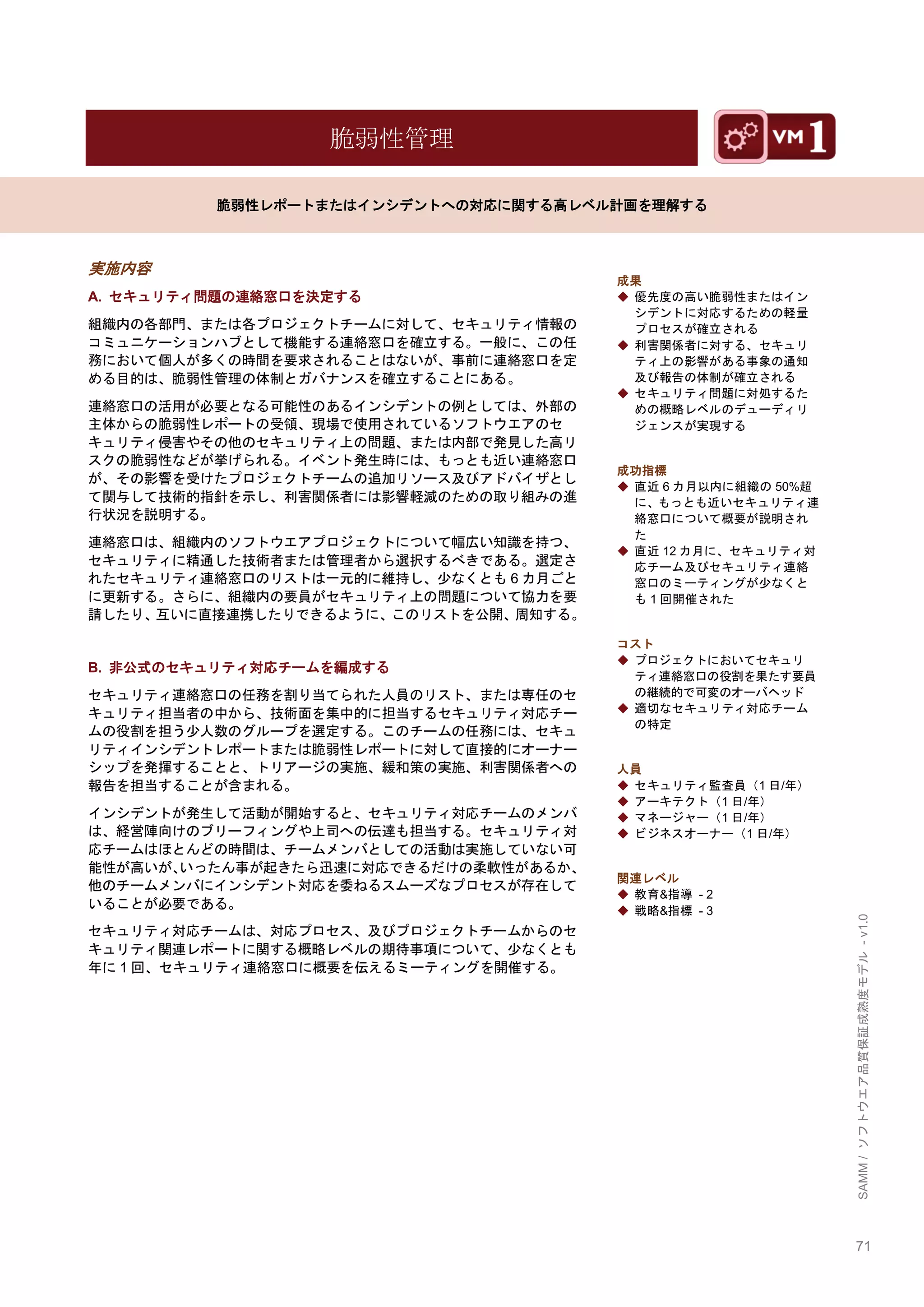 71 
SAMM / ソフトウエア品質保証成熟度モデル - v1.0 
脆弱性管理 
脆弱性レポートまたはインシデントへの対応に関する高レベル計画を理解する 
実施内容 
A. セキュリティ問題の連絡窓口を決定する 
組織内の各部門、または各プロジェクトチームに対して、セキュリティ情報の コミュニケーションハブとして機能する連絡窓口を確立する。一般に、この任 務において個人が多くの時間を要求されることはないが、事前に連絡窓口を定 める目的は、脆弱性管理の体制とガバナンスを確立することにある。 
連絡窓口の活用が必要となる可能性のあるインシデントの例としては、外部の 主体からの脆弱性レポートの受領、現場で使用されているソフトウエアのセ キュリティ侵害やその他のセキュリティ上の問題、または内部で発見した高リ スクの脆弱性などが挙げられる。イベント発生時には、もっとも近い連絡窓口 が、その影響を受けたプロジェクトチームの追加リソース及びアドバイザとし て関与して技術的指針を示し、利害関係者には影響軽減のための取り組みの進 行状況を説明する。 
連絡窓口は、組織内のソフトウエアプロジェクトについて幅広い知識を持つ、 セキュリティに精通した技術者または管理者から選択するべきである。選定さ れたセキュリティ連絡窓口のリストは一元的に維持し、尐なくとも6カ月ごと に更新する。さらに、組織内の要員がセキュリティ上の問題について協力を要 請したり、互いに直接連携したりできるように、このリストを公開、周知する。 
B. 非公式のセキュリティ対応チームを編成する 
セキュリティ連絡窓口の任務を割り当てられた人員のリスト、または専任のセ キュリティ担当者の中から、技術面を集中的に担当するセキュリティ対応チー ムの役割を担う尐人数のグループを選定する。このチームの任務には、セキュ リティインシデントレポートまたは脆弱性レポートに対して直接的にオーナー シップを発揮することと、トリアージの実施、緩和策の実施、利害関係者への 報告を担当することが含まれる。 
インシデントが発生して活動が開始すると、セキュリティ対応チームのメンバ は、経営陣向けのブリーフィングや上司への伝達も担当する。セキュリティ対 応チームはほとんどの時間は、チームメンバとしての活動は実施していない可 能性が高いが、いったん事が起きたら迅速に対応できるだけの柔軟性があるか、 他のチームメンバにインシデント対応を委ねるスムーズなプロセスが存在して いることが必要である。 
セキュリティ対応チームは、対応プロセス、及びプロジェクトチームからのセ キュリティ関連レポートに関する概略レベルの期待事項について、尐なくとも 年に1回、セキュリティ連絡窓口に概要を伝えるミーティングを開催する。 
成果 
◆ 優先度の高い脆弱性またはイン シデントに対応するための軽量 プロセスが確立される 
◆ 利害関係者に対する、セキュリ ティ上の影響がある事象の通知 及び報告の体制が確立される 
◆ セキュリティ問題に対処するた めの概略レベルのデューディリ ジェンスが実現する 
成功指標 
◆ 直近6カ月以内に組織の50%超 に、もっとも近いセキュリティ連 絡窓口について概要が説明され た 
◆ 直近12カ月に、セキュリティ対 応チーム及びセキュリティ連絡 窓口のミーティングが尐なくと も1回開催された 
コスト 
◆ プロジェクトにおいてセキュリ ティ連絡窓口の役割を果たす要員 の継続的で可変のオーバヘッド 
◆ 適切なセキュリティ対応チーム の特定 
人員 
◆ セキュリティ監査員（1日/年） 
◆ アーキテクト（1日/年） 
◆ マネージャー（1日/年） 
◆ ビジネスオーナー（1日/年） 
関連レベル 
◆ 教育&指導 - 2 
◆ 戦略&指標 - 3 
 