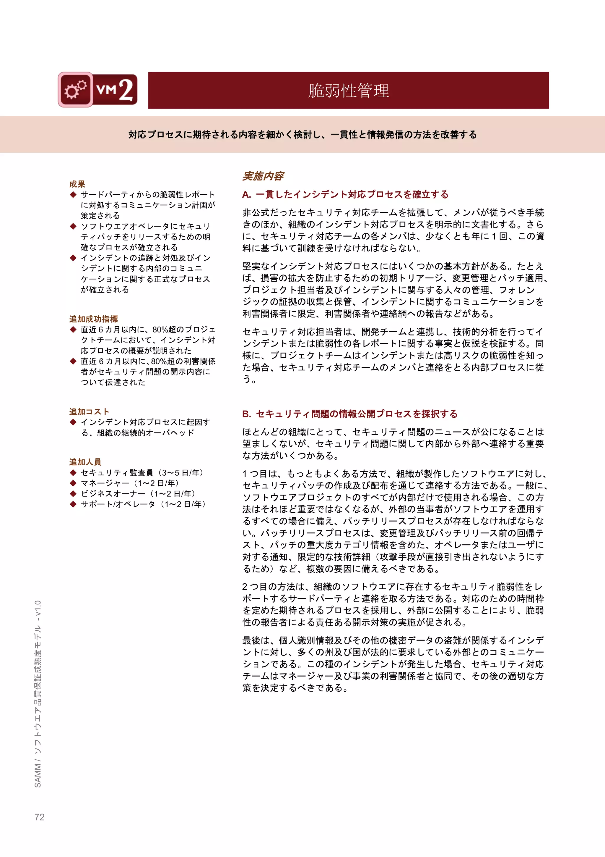72 
SAMM / ソフトウエア品質保証成熟度モデル - v1.0 
脆弱性管理 
対応プロセスに期待される内容を細かく検討し、一貫性と情報発信の方法を改善する 
成果 
◆ サードパーティからの脆弱性レポート に対処するコミュニケーション計画が 策定される 
◆ ソフトウエアオペレータにセキュリ ティパッチをリリースするための明 確なプロセスが確立される 
◆ インシデントの追跡と対処及びイン シデントに関する内部のコミュニ ケーションに関する正式なプロセス が確立される 
追加成功指標 
◆ 直近6カ月以内に、80%超のプロジェ クトチームにおいて、インシデント対 応プロセスの概要が説明された 
◆ 直近6カ月以内に、80%超の利害関係 者がセキュリティ問題の開示内容に ついて伝達された 
追加コスト 
◆ インシデント対応プロセスに起因す る、組織の継続的オーバヘッド 
追加人員 
◆ セキュリティ監査員（3～5日/年） 
◆ マネージャー（1～2日/年） 
◆ ビジネスオーナー（1～2日/年） 
◆ サポート/オペレータ（1～2日/年） 
実施内容 
A. 一貫したインシデント対応プロセスを確立する 
非公式だったセキュリティ対応チームを拡張して、メンバが従うべき手続 きのほか、組織のインシデント対応プロセスを明示的に文書化する。さら に、セキュリティ対応チームの各メンバは、尐なくとも年に1回、この資 料に基づいて訓練を受けなければならない。 
堅実なインシデント対応プロセスにはいくつかの基本方針がある。たとえ ば、損害の拡大を防止するための初期トリアージ、変更管理とパッチ適用、 プロジェクト担当者及びインシデントに関与する人々の管理、フォレン ジックの証拠の収集と保管、インシデントに関するコミュニケーションを 利害関係者に限定、利害関係者や連絡網への報告などがある。 
セキュリティ対応担当者は、開発チームと連携し、技術的分析を行ってイ ンシデントまたは脆弱性の各レポートに関する事実と仮説を検証する。同 様に、プロジェクトチームはインシデントまたは高リスクの脆弱性を知っ た場合、セキュリティ対応チームのメンバと連絡をとる内部プロセスに従 う。 
B. セキュリティ問題の情報公開プロセスを採択する 
ほとんどの組織にとって、セキュリティ問題のニュースが公になることは 望ましくないが、セキュリティ問題に関して内部から外部へ連絡する重要 な方法がいくつかある。 
1つ目は、もっともよくある方法で、組織が製作したソフトウエアに対し、 セキュリティパッチの作成及び配布を通じて連絡する方法である。一般に、 ソフトウエアプロジェクトのすべてが内部だけで使用される場合、この方 法はそれほど重要ではなくなるが、外部の当事者がソフトウエアを運用す るすべての場合に備え、パッチリリースプロセスが存在しなければならな い。パッチリリースプロセスは、変更管理及びパッチリリース前の回帰テ スト、パッチの重大度カテゴリ情報を含めた、オペレータまたはユーザに 対する通知、限定的な技術詳細（攻撃手段が直接引き出されないようにす るため）など、複数の要因に備えるべきである。 
2つ目の方法は、組織のソフトウエアに存在するセキュリティ脆弱性をレ ポートするサードパーティと連絡を取る方法である。対応のための時間枞 を定めた期待されるプロセスを採用し、外部に公開することにより、脆弱 性の報告者による責任ある開示対策の実施が促される。 
最後は、個人識別情報及びその他の機密データの盗難が関係するインシデ ントに対し、多くの州及び国が法的に要求している外部とのコミュニケー ションである。この種のインシデントが発生した場合、セキュリティ対応 チームはマネージャー及び事業の利害関係者と協同で、その後の適切な方 策を決定するべきである。 
 