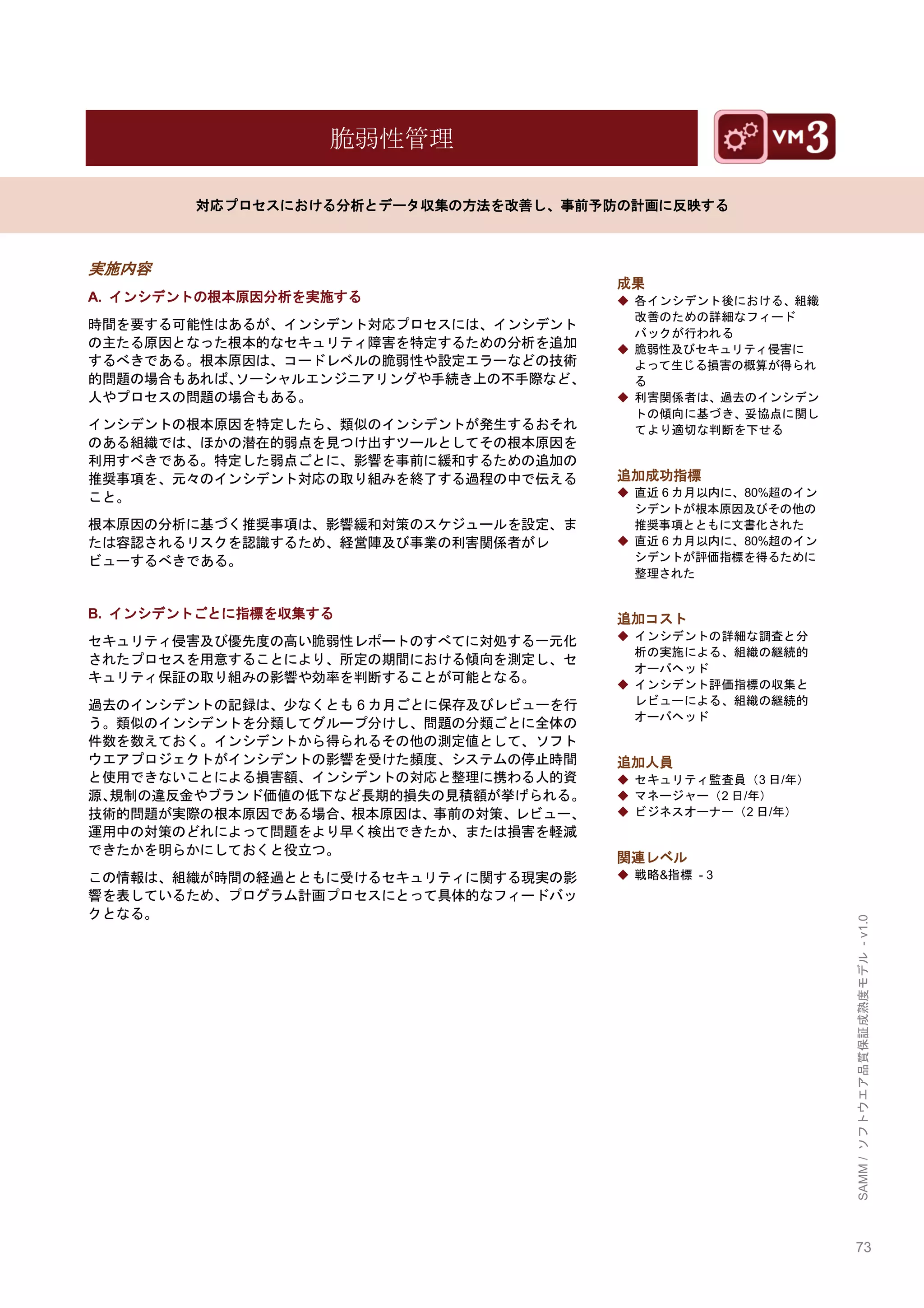 73 
SAMM / ソフトウエア品質保証成熟度モデル - v1.0 
脆弱性管理 
対応プロセスにおける分析とデータ収集の方法を改善し、事前予防の計画に反映する 
実施内容 
A. インシデントの根本原因分析を実施する 
時間を要する可能性はあるが、インシデント対応プロセスには、インシデント の主たる原因となった根本的なセキュリティ障害を特定するための分析を追加 するべきである。根本原因は、コードレベルの脆弱性や設定エラーなどの技術 的問題の場合もあれば、ソーシャルエンジニアリングや手続き上の不手際など、 人やプロセスの問題の場合もある。 
インシデントの根本原因を特定したら、類似のインシデントが発生するおそれ のある組織では、ほかの潜在的弱点を見つけ出すツールとしてその根本原因を 利用すべきである。特定した弱点ごとに、影響を事前に緩和するための追加の 推奨事項を、元々のインシデント対応の取り組みを終了する過程の中で伝える こと。 
根本原因の分析に基づく推奨事項は、影響緩和対策のスケジュールを設定、ま たは容認されるリスクを認識するため、経営陣及び事業の利害関係者がレ ビューするべきである。 
B. インシデントごとに指標を収集する 
セキュリティ侵害及び優先度の高い脆弱性レポートのすべてに対処する一元化 されたプロセスを用意することにより、所定の期間における傾向を測定し、セ キュリティ保証の取り組みの影響や効率を判断することが可能となる。 
過去のインシデントの記録は、尐なくとも6カ月ごとに保存及びレビューを行 う。類似のインシデントを分類してグループ分けし、問題の分類ごとに全体の 件数を数えておく。インシデントから得られるその他の測定値として、ソフト ウエアプロジェクトがインシデントの影響を受けた頻度、システムの停止時間 と使用できないことによる損害額、インシデントの対応と整理に携わる人的資 源、規制の違反金やブランド価値の低下など長期的損失の見積額が挙げられる。 技術的問題が実際の根本原因である場合、根本原因は、事前の対策、レビュー、 運用中の対策のどれによって問題をより早く検出できたか、または損害を軽減 できたかを明らかにしておくと役立つ。 
この情報は、組織が時間の経過とともに受けるセキュリティに関する現実の影 響を表しているため、プログラム計画プロセスにとって具体的なフィードバッ クとなる。 
成果 
◆ 各インシデント後における、組織 改善のための詳細なフィード バックが行われる 
◆ 脆弱性及びセキュリティ侵害に よって生じる損害の概算が得られ る 
◆ 利害関係者は、過去のインシデン トの傾向に基づき、妥協点に関し てより適切な判断を下せる 
追加成功指標 
◆ 直近6カ月以内に、80%超のイン シデントが根本原因及びその他の 推奨事項とともに文書化された 
◆ 直近6カ月以内に、80%超のイン シデントが評価指標を得るために 整理された 
追加コスト 
◆ インシデントの詳細な調査と分 析の実施による、組織の継続的 オーバヘッド 
◆ インシデント評価指標の収集と レビューによる、組織の継続的 オーバヘッド 
追加人員 
◆ セキュリティ監査員（3日/年） 
◆ マネージャー（2日/年） 
◆ ビジネスオーナー（2日/年） 
関連レベル 
◆ 戦略&指標 - 3 
 