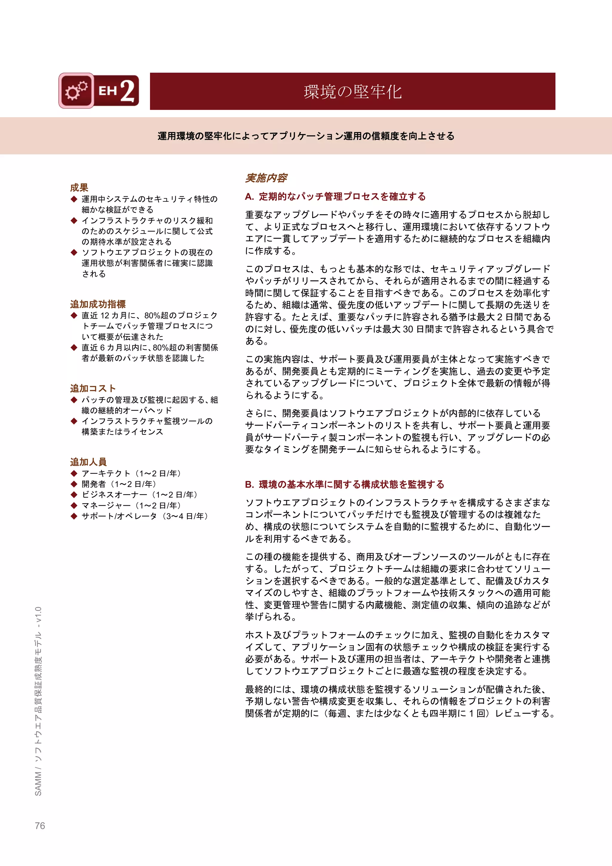 76 
SAMM / ソフトウエア品質保証成熟度モデル - v1.0 
環境の堅牢化 
運用環境の堅牢化によってアプリケーション運用の信頼度を向上させる 
成果 
◆ 運用中システムのセキュリティ特性の 細かな検証ができる 
◆ インフラストラクチャのリスク緩和 のためのスケジュールに関して公式 の期待水準が設定される 
◆ ソフトウエアプロジェクトの現在の 運用状態が利害関係者に確実に認識 される 
追加成功指標 
◆ 直近12カ月に、80%超のプロジェク トチームでパッチ管理プロセスにつ いて概要が伝達された 
◆ 直近6カ月以内に、80%超の利害関係 者が最新のパッチ状態を認識した 
追加コスト 
◆ パッチの管理及び監視に起因する、組 織の継続的オーバヘッド 
◆ インフラストラクチャ監視ツールの 構築またはライセンス 
追加人員 
◆ アーキテクト（1～2日/年） 
◆ 開発者（1～2日/年） 
◆ ビジネスオーナー（1～2日/年） 
◆ マネージャー（1～2日/年） 
◆ サポート/オペレータ（3～4日/年） 
実施内容 
A. 定期的なパッチ管理プロセスを確立する 
重要なアップグレードやパッチをその時々に適用するプロセスから脱却し て、より正式なプロセスへと移行し、運用環境において依存するソフトウ エアに一貫してアップデートを適用するために継続的なプロセスを組織内 に作成する。 
このプロセスは、もっとも基本的な形では、セキュリティアップグレード やパッチがリリースされてから、それらが適用されるまでの間に経過する 時間に関して保証することを目指すべきである。このプロセスを効率化す るため、組織は通常、優先度の低いアップデートに関して長期の先送りを 許容する。たとえば、重要なパッチに許容される猶予は最大2日間である のに対し、優先度の低いパッチは最大30日間まで許容されるという具合で ある。 
この実施内容は、サポート要員及び運用要員が主体となって実施すべきで あるが、開発要員とも定期的にミーティングを実施し、過去の変更や予定 されているアップグレードについて、プロジェクト全体で最新の情報が得 られるようにする。 
さらに、開発要員はソフトウエアプロジェクトが内部的に依存している サードパーティコンポーネントのリストを共有し、サポート要員と運用要 員がサードパーティ製コンポーネントの監視も行い、アップグレードの必 要なタイミングを開発チームに知らせられるようにする。 
B. 環境の基本水準に関する構成状態を監視する 
ソフトウエアプロジェクトのインフラストラクチャを構成するさまざまな コンポーネントについてパッチだけでも監視及び管理するのは複雑なた め、構成の状態についてシステムを自動的に監視するために、自動化ツー ルを利用するべきである。 
この種の機能を提供する、商用及びオープンソースのツールがともに存在 する。したがって、プロジェクトチームは組織の要求に合わせてソリュー ションを選択するべきである。一般的な選定基準として、配備及びカスタ マイズのしやすさ、組織のプラットフォームや技術スタックへの適用可能 性、変更管理や警告に関する内蔵機能、測定値の収集、傾向の追跡などが 挙げられる。 
ホスト及びプラットフォームのチェックに加え、監視の自動化をカスタマ イズして、アプリケーション固有の状態チェックや構成の検証を実行する 必要がある。サポート及び運用の担当者は、アーキテクトや開発者と連携 してソフトウエアプロジェクトごとに最適な監視の程度を決定する。 
最終的には、環境の構成状態を監視するソリューションが配備された後、 予期しない警告や構成変更を収集し、それらの情報をプロジェクトの利害 関係者が定期的に（毎週、または尐なくとも四半期に1回）レビューする。 
 