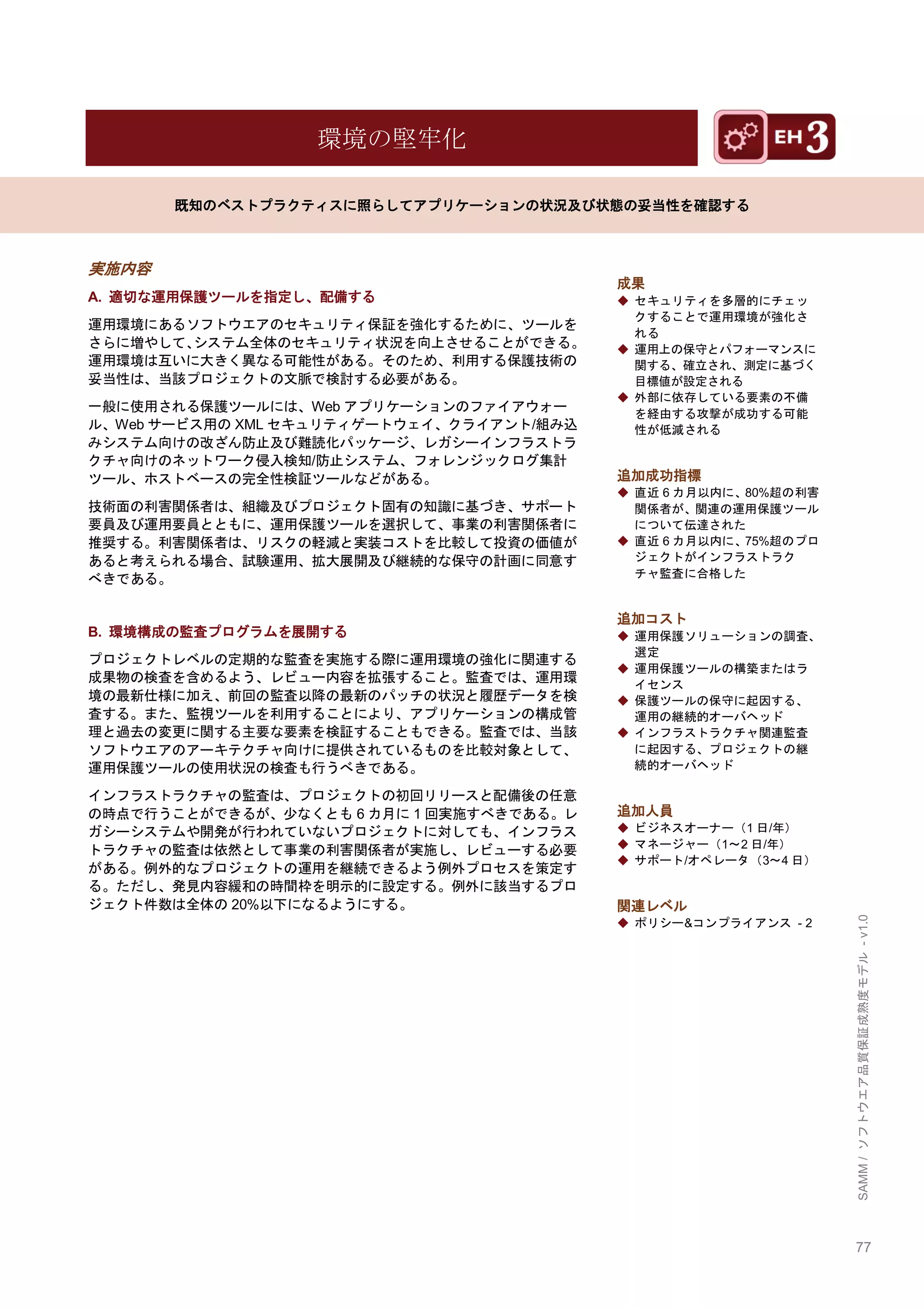 77 
SAMM / ソフトウエア品質保証成熟度モデル - v1.0 
環境の堅牢化 
既知のベストプラクティスに照らしてアプリケーションの状況及び状態の妥当性を確認する 
実施内容 
A. 適切な運用保護ツールを指定し、配備する 
運用環境にあるソフトウエアのセキュリティ保証を強化するために、ツールを さらに増やして、システム全体のセキュリティ状況を向上させることができる。 運用環境は互いに大きく異なる可能性がある。そのため、利用する保護技術の 妥当性は、当該プロジェクトの文脈で検討する必要がある。 
一般に使用される保護ツールには、Webアプリケーションのファイアウォー ル、Webサービス用のXMLセキュリティゲートウェイ、クライアント/組み込 みシステム向けの改ざん防止及び難読化パッケージ、レガシーインフラストラ クチャ向けのネットワーク侵入検知/防止システム、フォレンジックログ集計 ツール、ホストベースの完全性検証ツールなどがある。 
技術面の利害関係者は、組織及びプロジェクト固有の知識に基づき、サポート 要員及び運用要員とともに、運用保護ツールを選択して、事業の利害関係者に 推奨する。利害関係者は、リスクの軽減と実装コストを比較して投資の価値が あると考えられる場合、試験運用、拡大展開及び継続的な保守の計画に同意す べきである。 
B. 環境構成の監査プログラムを展開する 
プロジェクトレベルの定期的な監査を実施する際に運用環境の強化に関連する 成果物の検査を含めるよう、レビュー内容を拡張すること。監査では、運用環 境の最新仕様に加え、前回の監査以降の最新のパッチの状況と履歴データを検 査する。また、監視ツールを利用することにより、アプリケーションの構成管 理と過去の変更に関する主要な要素を検証することもできる。監査では、当該 ソフトウエアのアーキテクチャ向けに提供されているものを比較対象として、 運用保護ツールの使用状況の検査も行うべきである。 
インフラストラクチャの監査は、プロジェクトの初回リリースと配備後の任意 の時点で行うことができるが、尐なくとも6カ月に1回実施すべきである。レ ガシーシステムや開発が行われていないプロジェクトに対しても、インフラス トラクチャの監査は依然として事業の利害関係者が実施し、レビューする必要 がある。例外的なプロジェクトの運用を継続できるよう例外プロセスを策定す る。ただし、発見内容緩和の時間枞を明示的に設定する。例外に該当するプロ ジェクト件数は全体の20%以下になるようにする。 
成果 
◆ セキュリティを多層的にチェッ クすることで運用環境が強化さ れる 
◆ 運用上の保守とパフォーマンスに 関する、確立され、測定に基づく 目標値が設定される 
◆ 外部に依存している要素の不備 を経由する攻撃が成功する可能 性が低減される 
追加成功指標 
◆ 直近6カ月以内に、80%超の利害 関係者が、関連の運用保護ツール について伝達された 
◆ 直近6カ月以内に、75%超のプロ ジェクトがインフラストラク チャ監査に合格した 
追加コスト 
◆ 運用保護ソリューションの調査、 選定 
◆ 運用保護ツールの構築またはラ イセンス 
◆ 保護ツールの保守に起因する、 運用の継続的オーバヘッド 
◆ インフラストラクチャ関連監査 に起因する、プロジェクトの継 続的オーバヘッド 
追加人員 
◆ ビジネスオーナー（1日/年） 
◆ マネージャー（1～2日/年） 
◆ サポート/オペレータ（3～4日） 
関連レベル 
◆ ポリシー&コンプライアンス - 2 
 