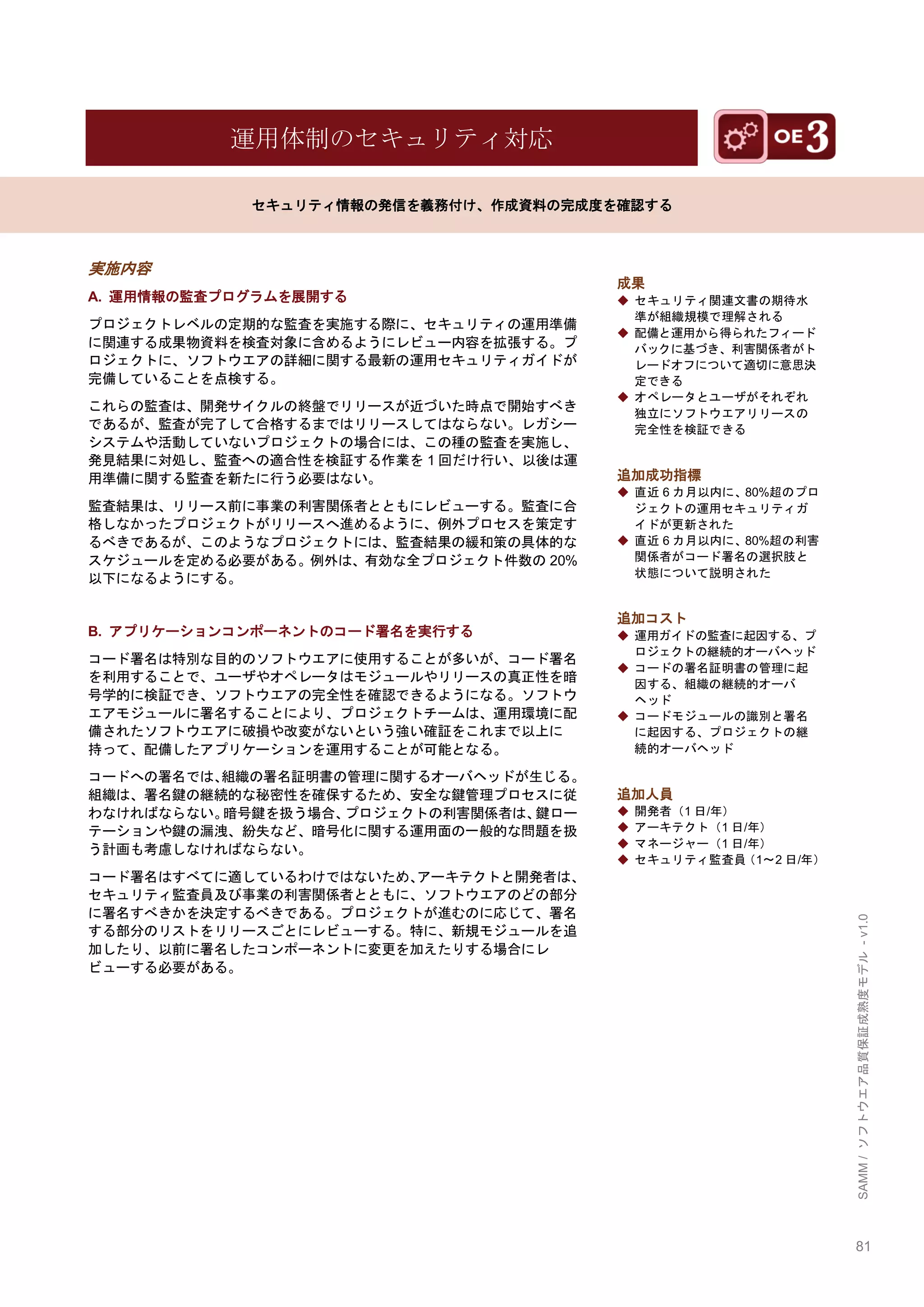 81 
SAMM / ソフトウエア品質保証成熟度モデル - v1.0 
運用体制のセキュリティ対応 
セキュリティ情報の発信を義務付け、作成資料の完成度を確認する 
実施内容 
A. 運用情報の監査プログラムを展開する 
プロジェクトレベルの定期的な監査を実施する際に、セキュリティの運用準備 に関連する成果物資料を検査対象に含めるようにレビュー内容を拡張する。プ ロジェクトに、ソフトウエアの詳細に関する最新の運用セキュリティガイドが 完備していることを点検する。 
これらの監査は、開発サイクルの終盤でリリースが近づいた時点で開始すべき であるが、監査が完了して合格するまではリリースしてはならない。レガシー システムや活動していないプロジェクトの場合には、この種の監査を実施し、 発見結果に対処し、監査への適合性を検証する作業を1回だけ行い、以後は運 用準備に関する監査を新たに行う必要はない。 
監査結果は、リリース前に事業の利害関係者とともにレビューする。監査に合 格しなかったプロジェクトがリリースへ進めるように、例外プロセスを策定す るべきであるが、このようなプロジェクトには、監査結果の緩和策の具体的な スケジュールを定める必要がある。例外は、有効な全プロジェクト件数の20% 以下になるようにする。 
B. アプリケーションコンポーネントのコード署名を実行する 
コード署名は特別な目的のソフトウエアに使用することが多いが、コード署名 を利用することで、ユーザやオペレータはモジュールやリリースの真正性を暗 号学的に検証でき、ソフトウエアの完全性を確認できるようになる。ソフトウ エアモジュールに署名することにより、プロジェクトチームは、運用環境に配 備されたソフトウエアに破損や改変がないという強い確証をこれまで以上に 持って、配備したアプリケーションを運用することが可能となる。 
コードへの署名では、組織の署名証明書の管理に関するオーバヘッドが生じる。 組織は、署名鍵の継続的な秘密性を確保するため、安全な鍵管理プロセスに従 わなければならない。暗号鍵を扱う場合、プロジェクトの利害関係者は、鍵ロー テーションや鍵の漏洩、紛失など、暗号化に関する運用面の一般的な問題を扱 う計画も考慮しなければならない。 
コード署名はすべてに適しているわけではないため、アーキテクトと開発者は、 セキュリティ監査員及び事業の利害関係者とともに、ソフトウエアのどの部分 に署名すべきかを決定するべきである。プロジェクトが進むのに応じて、署名 する部分のリストをリリースごとにレビューする。特に、新規モジュールを追 加したり、以前に署名したコンポーネントに変更を加えたりする場合にレ ビューする必要がある。 
成果 
◆ セキュリティ関連文書の期待水 準が組織規模で理解される 
◆ 配備と運用から得られたフィード バックに基づき、利害関係者がト レードオフについて適切に意思決 定できる 
◆ オペレータとユーザがそれぞれ 独立にソフトウエアリリースの 完全性を検証できる 
追加成功指標 
◆ 直近6カ月以内に、80%超のプロ ジェクトの運用セキュリティガ イドが更新された 
◆ 直近6カ月以内に、80%超の利害 関係者がコード署名の選択肢と 状態について説明された 
追加コスト 
◆ 運用ガイドの監査に起因する、プ ロジェクトの継続的オーバヘッド 
◆ コードの署名証明書の管理に起 因する、組織の継続的オーバ ヘッド 
◆ コードモジュールの識別と署名 に起因する、プロジェクトの継 続的オーバヘッド 
追加人員 
◆ 開発者（1日/年） 
◆ アーキテクト（1日/年） 
◆ マネージャー（1日/年） 
◆ セキュリティ監査員（1～2日/年） 
 