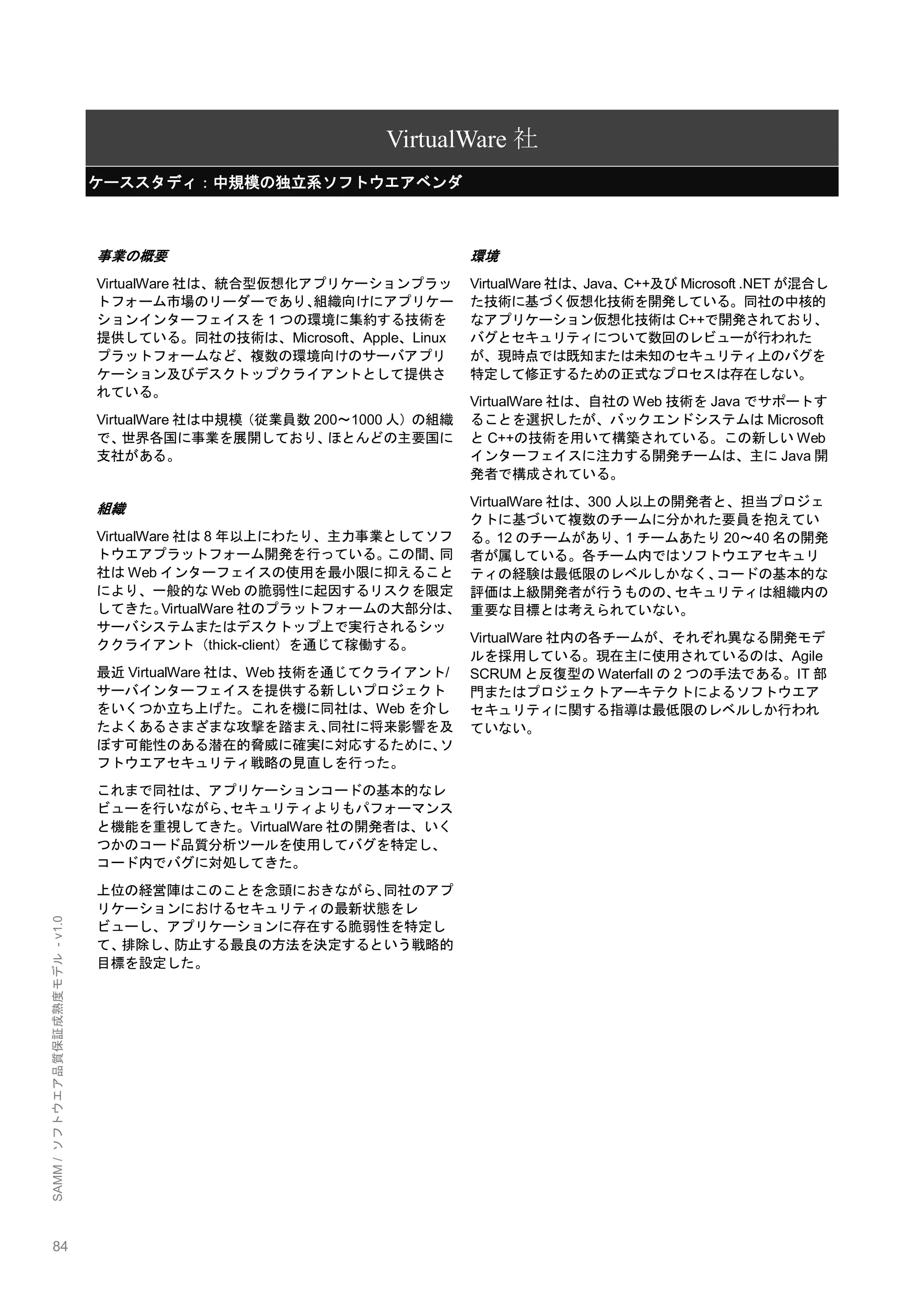 84 
SAMM / ソフトウエア品質保証成熟度モデル - v1.0 
VirtualWare社 ケーススタディ：中規模の独立系ソフトウエアベンダ 
事業の概要 
VirtualWare社は、統合型仮想化アプリケーションプラッ トフォーム市場のリーダーであり、組織向けにアプリケー ションインターフェイスを1つの環境に集約する技術を 提供している。同社の技術は、Microsoft、Apple、Linux プラットフォームなど、複数の環境向けのサーバアプリ ケーション及びデスクトップクライアントとして提供さ れている。 
VirtualWare社は中規模（従業員数200～1000人）の組織 で、世界各国に事業を展開しており、ほとんどの主要国に 支社がある。 
組織 
VirtualWare社は8年以上にわたり、主力事業としてソフ トウエアプラットフォーム開発を行っている。この間、同 社はWebインターフェイスの使用を最小限に抑えること により、一般的なWebの脆弱性に起因するリスクを限定 してきた。VirtualWare社のプラットフォームの大部分は、 サーバシステムまたはデスクトップ上で実行されるシッ ククライアント（thick-client）を通じて稼働する。 
最近VirtualWare社は、Web技術を通じてクライアント/ サーバインターフェイスを提供する新しいプロジェクト をいくつか立ち上げた。これを機に同社は、Webを介し たよくあるさまざまな攻撃を踏まえ、同社に将来影響を及 ぼす可能性のある潜在的脅威に確実に対応するために、ソ フトウエアセキュリティ戦略の見直しを行った。 
これまで同社は、アプリケーションコードの基本的なレ ビューを行いながら、セキュリティよりもパフォーマンス と機能を重視してきた。VirtualWare社の開発者は、いく つかのコード品質分析ツールを使用してバグを特定し、 コード内でバグに対処してきた。 
上位の経営陣はこのことを念頭におきながら、同社のアプ リケーションにおけるセキュリティの最新状態をレ ビューし、アプリケーションに存在する脆弱性を特定し て、排除し、防止する最良の方法を決定するという戦略的 目標を設定した。 
環境 
VirtualWare社は、Java、C++及びMicrosoft .NETが混合し た技術に基づく仮想化技術を開発している。同社の中核的 なアプリケーション仮想化技術はC++で開発されており、 バグとセキュリティについて数回のレビューが行われた が、現時点では既知または未知のセキュリティ上のバグを 特定して修正するための正式なプロセスは存在しない。 
VirtualWare社は、自社のWeb技術をJavaでサポートす ることを選択したが、バックエンドシステムはMicrosoft とC++の技術を用いて構築されている。この新しいWeb インターフェイスに注力する開発チームは、主にJava開 発者で構成されている。 
VirtualWare社は、300人以上の開発者と、担当プロジェ クトに基づいて複数のチームに分かれた要員を抱えてい る。12のチームがあり、1チームあたり20～40名の開発 者が属している。各チーム内ではソフトウエアセキュリ ティの経験は最低限のレベルしかなく、コードの基本的な 評価は上級開発者が行うものの、セキュリティは組織内の 重要な目標とは考えられていない。 
VirtualWare社内の各チームが、それぞれ異なる開発モデ ルを採用している。現在主に使用されているのは、Agile SCRUMと反復型のWaterfallの2つの手法である。IT部 門またはプロジェクトアーキテクトによるソフトウエア セキュリティに関する指導は最低限のレベルしか行われ ていない。 
 