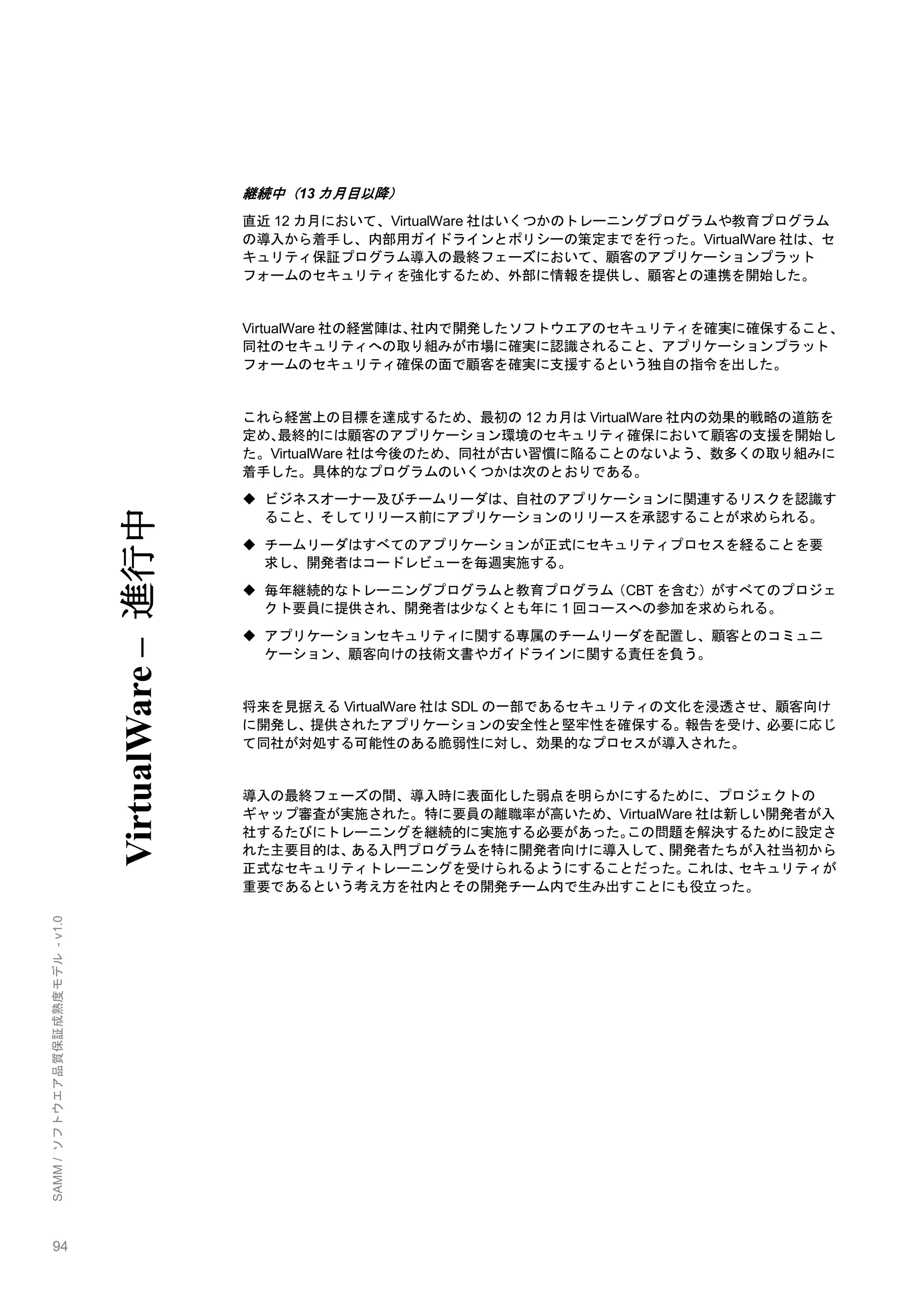 94 
SAMM / ソフトウエア品質保証成熟度モデル - v1.0 
継続中（13カ月目以降） 
直近12カ月において、VirtualWare社はいくつかのトレーニングプログラムや教育プログラム の導入から着手し、内部用ガイドラインとポリシーの策定までを行った。VirtualWare社は、セ キュリティ保証プログラム導入の最終フェーズにおいて、顧客のアプリケーションプラット フォームのセキュリティを強化するため、外部に情報を提供し、顧客との連携を開始した。 
VirtualWare社の経営陣は、社内で開発したソフトウエアのセキュリティを確実に確保すること、 同社のセキュリティへの取り組みが市場に確実に認識されること、アプリケーションプラット フォームのセキュリティ確保の面で顧客を確実に支援するという独自の指令を出した。 
これら経営上の目標を達成するため、最初の12カ月はVirtualWare社内の効果的戦略の道筋を 定め、最終的には顧客のアプリケーション環境のセキュリティ確保において顧客の支援を開始し た。VirtualWare社は今後のため、同社が古い習慣に陥ることのないよう、数多くの取り組みに 着手した。具体的なプログラムのいくつかは次のとおりである。 
 ビジネスオーナー及びチームリーダは、自社のアプリケーションに関連するリスクを認識す ること、そしてリリース前にアプリケーションのリリースを承認することが求められる。 
 チームリーダはすべてのアプリケーションが正式にセキュリティプロセスを経ることを要 求し、開発者はコードレビューを毎週実施する。 
 毎年継続的なトレーニングプログラムと教育プログラム（CBTを含む）がすべてのプロジェ クト要員に提供され、開発者は尐なくとも年に1回コースへの参加を求められる。 
 アプリケーションセキュリティに関する専属のチームリーダを配置し、顧客とのコミュニ ケーション、顧客向けの技術文書やガイドラインに関する責任を負う。 
将来を見据えるVirtualWare社はSDLの一部であるセキュリティの文化を浸透させ、顧客向け に開発し、提供されたアプリケーションの安全性と堅牢性を確保する。報告を受け、必要に応じ て同社が対処する可能性のある脆弱性に対し、効果的なプロセスが導入された。 
導入の最終フェーズの間、導入時に表面化した弱点を明らかにするために、プロジェクトの ギャップ審査が実施された。特に要員の離職率が高いため、VirtualWare社は新しい開発者が入 社するたびにトレーニングを継続的に実施する必要があった。この問題を解決するために設定さ れた主要目的は、ある入門プログラムを特に開発者向けに導入して、開発者たちが入社当初から 正式なセキュリティトレーニングを受けられるようにすることだった。これは、セキュリティが 重要であるという考え方を社内とその開発チーム内で生み出すことにも役立った。 
VirtualWare – 進行中  