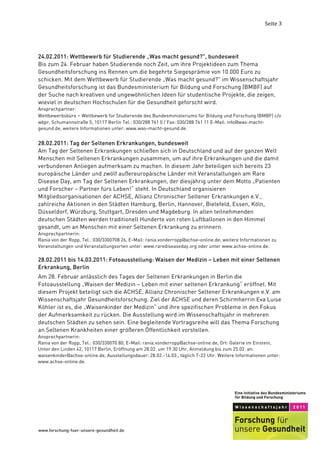 Seite	
  3	
  




24.02.2011: Wettbewerb für Studierende „Was macht gesund?", bundesweit
Bis zum 24. Februar haben Studierende noch Zeit, um ihre Projektideen zum Thema
Gesundheitsforschung ins Rennen um die begehrte Siegesprämie von 10.000 Euro zu
schicken. Mit dem Wettbewerb für Studierende „Was macht gesund?" im Wissenschaftsjahr
Gesundheitsforschung ist das Bundesministerium für Bildung und Forschung (BMBF) auf
der Suche nach kreativen und ungewöhnlichen Ideen für studentische Projekte, die zeigen,
wieviel in deutschen Hochschulen für die Gesundheit geforscht wird.
Ansprechpartner:
Wettbewerbsbüro – Wettbewerb für Studierende des Bundesministeriums für Bildung und Forschung (BMBF) c/o
wbpr, Schumannstraße 5, 10117 Berlin Tel.: 030/288 761 0 / Fax: 030/288 761 11 E-Mail: info@was-macht-
gesund.de, weitere Informationen unter: www.was-macht-gesund.de.


28.02.2011: Tag der Seltenen Erkrankungen, bundesweit
Am Tag der Seltenen Erkrankungen schließen sich in Deutschland und auf der ganzen Welt
Menschen mit Seltenen Erkrankungen zusammen, um auf ihre Erkrankungen und die damit
verbundenen Anliegen aufmerksam zu machen. In diesem Jahr beteiligen sich bereits 23
europäische Länder und zwölf außereuropäische Länder mit Veranstaltungen am Rare
Disease Day, am Tag der Seltenen Erkrankungen, der diesjährig unter dem Motto „Patienten
und Forscher – Partner fürs Leben!“ steht. In Deutschland organisieren
Mitgliedsorganisationen der ACHSE, Allianz Chronischer Seltener Erkrankungen e.V.,
zahlreiche Aktionen in den Städten Hamburg, Berlin, Hannover, Bielefeld, Essen, Köln,
Düsseldorf, Würzburg, Stuttgart, Dresden und Magdeburg. In allen teilnehmenden
deutschen Städten werden traditionell Hunderte von roten Luftballonen in den Himmel
gesandt, um an Menschen mit einer Seltenen Erkrankung zu erinnern.
Ansprechpartnerin:
Rania von der Ropp, Tel.: 030/3300708 26, E-Mail: rania.vonderropp@achse-online.de; weitere Informationen zu
Veranstaltungen und Veranstaltungsorten unter: www.rarediseaseday.org oder unter www.achse-online.de.

28.02.2011 bis 14.03.2011: Fotoausstellung: Waisen der Medizin – Leben mit einer Seltenen
Erkrankung, Berlin
Am 28. Februar anlässlich des Tages der Seltenen Erkrankungen in Berlin die
Fotoausstellung „Waisen der Medizin – Leben mit einer seltenen Erkrankung“ eröffnet. Mit
diesem Projekt beteiligt sich die ACHSE, Allianz Chronischer Seltener Erkrankungen e.V. am
Wissenschaftsjahr Gesundheitsforschung. Ziel der ACHSE und deren Schirmherrin Eva Luise
Köhler ist es, die „Waisenkinder der Medizin“ und ihre spezifischen Probleme in den Fokus
der Aufmerksamkeit zu rücken. Die Ausstellung wird im Wissenschaftsjahr in mehreren
deutschen Städten zu sehen sein. Eine begleitende Vortragsreihe will das Thema Forschung
an Seltenen Krankheiten einer größeren Öffentlichkeit vorstellen.
Ansprechpartnerin:
Rania von der Ropp, Tel.: 030/330070 80, E-Mail: rania.vonderropp@achse-online.de, Ort: Galerie im Einstein,
Unter den Linden 42, 10117 Berlin, Eröffnung am 28.02. um 19.30 Uhr, Anmeldung bis zum 25.02. an:
waisenkinder@achse-online.de, Ausstellungsdauer: 28.02.-14.03., täglich 7-22 Uhr. Weitere Informationen unter:
www.achse-online.de.




	
  
 