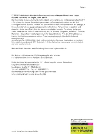 Seite	
  4	
  



27.02.2011: Helmholtz-Humboldt-Sonntagsvorlesung – Was der Mensch zum Leben
braucht: Forschung für langen Atem, Berlin
Die Helmholtz-Gemeinschaft und die Humboldt-Universität laden im Wissenschaftsjahr 2011
– Forschung für unsere Gesundheit gemeinsam zu Sonntagsvorlesungen ein. An drei
Sonntagen werden aktuelle Themen aus verschiedenen Forschungsbereichen mit Bezug zur
Gesundheitsforschung aus jeweils zwei unterschiedlichen Perspektiven vorgestellt und
diskutiert. Unter dem Titel „Was der Mensch zum Leben braucht: Forschung für langen
Atem“ findet am 27. Februar eine Vorlesung mit Dr. Melanie Königshoff, Helmholtz Zentrum
München – Deutsches Forschungszentrum für Gesundheit und Prof. Dr. Wiltrud Gieseke,
Institut für Erziehungswissenschaften, Erwachsenenpädagogik, Humboldt-Uni statt.
Ansprechpartnerin:
Janine Tychsen, Tel.: 030/206329 24, E-Mail: info@helmholtz.de, Ort: Senatssaal Hauptgebäude der Humboldt-
Universität, Unter den Linden 6, 10117 Berlin, Zeit: 11-13 Uhr. Weitere Informationen unter: www.helmholtz.de
oder unter www.hu-berlin.de.


Mehr erfahren Sie unter: www.forschung-fuer-unsere-gesundheit.de.


Der Abdruck ist honorarfrei. Ein Belegexemplar wird erbeten.
Für weitere Informationen wenden Sie sich bitte an:

Redaktionsbüro Wissenschaftsjahr 2011 – Forschung für unsere Gesundheit
Katja Wallrafen | Bianca Sablowsky
Saarbrücker Straße 37 | 10405 Berlin
Tel.: +49 30 818777-24 | Fax: +49 30 818777-25
redaktionsbuero@forschung-fuer-unsere-gesundheit.de
www.forschung-fuer-unsere-gesundheit.de




	
  
 