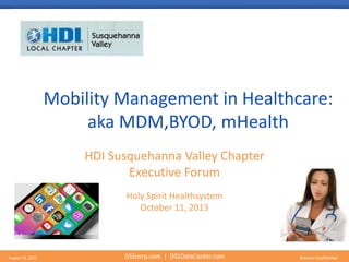 DSScorp.com | DSSDataCenter.com Business ConfidentialAugust 16, 2015 DSScorp.com | DSSDataCenter.com Business Confidential
Mobility Management in Healthcare:
aka MDM,BYOD, mHealth
HDI Susquehanna Valley Chapter
Executive Forum
Holy Spirit Healthsystem
October 11, 2013
 