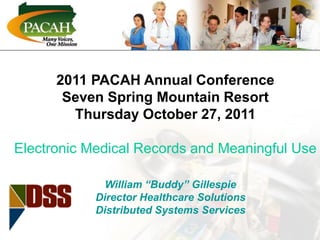 Electronic Medical Records and
Meaningful Use
2011 PACAH Annual Conference
Seven Spring Mountain Resort
Thursday October 27, 2011
Electronic Medical Records and Meaningful Use
William “Buddy” Gillespie
Director Healthcare Solutions
Distributed Systems Services
 