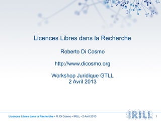 Licences Libres dans la Recherche

                                         Roberto Di Cosmo

                                    http://www.dicosmo.org

                                  Workshop Juridique GTLL
                                        2 Avril 2013




Licences Libres dans la Recherche • R. Di Cosmo • IRILL • 2 Avril 2013   1
 