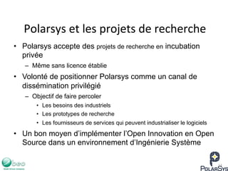 Polarsys	
  et	
  les	
  projets	
  de	
  recherche	
  
•  Polarsys accepte des projets de recherche en incubation
privée
–  Même sans licence établie
•  Volonté de positionner Polarsys comme un canal de
dissémination privilégié
–  Objectif de faire percoler
•  Les besoins des industriels
•  Les prototypes de recherche
•  Les fournisseurs de services qui peuvent industrialiser le logiciels
•  Un bon moyen d’implémenter l’Open Innovation en Open
Source dans un environnement d’Ingénierie Système
13	
  
 