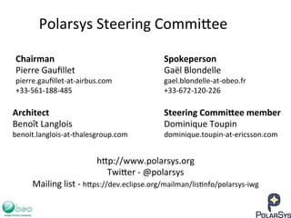 Spokeperson	
  
Gaël	
  Blondelle	
  
gael.blondelle-­‐at-­‐obeo.fr	
  
+33-­‐672-­‐120-­‐226	
  
Polarsys	
  Steering	
  Commi`ee	
  
Chairman	
  
Pierre	
  Gauﬁllet	
  
pierre.gauﬁllet-­‐at-­‐airbus.com	
  
+33-­‐561-­‐188-­‐485	
  
h`p://www.polarsys.org	
  
Twi`er	
  -­‐	
  @polarsys	
  
Mailing	
  list	
  -­‐	
  h`ps://dev.eclipse.org/mailman/lis7nfo/polarsys-­‐iwg	
  
	
  
Architect	
  
Benoît	
  Langlois	
  
benoit.langlois-­‐at-­‐thalesgroup.com	
  
Steering	
  CommiHee	
  member	
  
Dominique	
  Toupin	
  
dominique.toupin-­‐at-­‐ericsson.com	
  
 