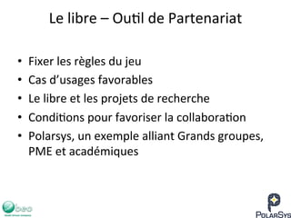 Le	
  libre	
  –	
  Ou7l	
  de	
  Partenariat	
  
•  Fixer	
  les	
  règles	
  du	
  jeu	
  
•  Cas	
  d’usages	
  favorables	
  
•  Le	
  libre	
  et	
  les	
  projets	
  de	
  recherche	
  
•  Condi7ons	
  pour	
  favoriser	
  la	
  collabora7on	
  
•  Polarsys,	
  un	
  exemple	
  alliant	
  Grands	
  groupes,	
  
PME	
  et	
  académiques	
  
 
