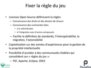 Fixer	
  la	
  règle	
  du	
  jeu	
  
•  Licenses	
  Open	
  Source	
  déﬁnissent	
  la	
  règles	
  
–  Connaissance	
  des	
  droits	
  et	
  des	
  devoirs	
  de	
  chacun	
  
–  Connaissance	
  des	
  contraintes	
  liées	
  
•  à	
  la	
  redistribu7on	
  
•  à	
  l'intégra7on	
  avec	
  d'autres	
  composants	
  
–  Facilite	
  la	
  déﬁni7on	
  de	
  standards,	
  l’interopérabilité,	
  la	
  
migra7on,	
  l’extensibilité	
  
•  Capitalisa7on	
  sur	
  des	
  années	
  d'expériences	
  pour	
  la	
  ges7on	
  de	
  
la	
  propriété	
  intellectuelle	
  
•  Possibilité	
  d’accéder	
  à	
  des	
  communautés	
  établies	
  qui	
  
consolident	
  ces	
  «	
  règles	
  du	
  jeu	
  »:	
  
–  FSF,	
  Apache,	
  Eclipse,	
  OW2	
  
 