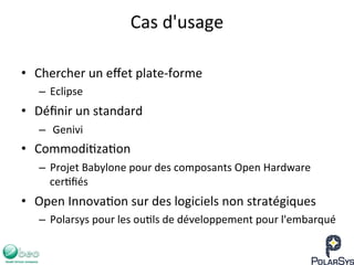 Cas	
  d'usage	
  
•  Chercher	
  un	
  eﬀet	
  plate-­‐forme	
  
–  Eclipse	
  
•  Déﬁnir	
  un	
  standard	
  
–  	
  Genivi	
  
•  Commodi7za7on	
  
–  Projet	
  Babylone	
  pour	
  des	
  composants	
  Open	
  Hardware	
  
cer7ﬁés	
  
•  Open	
  Innova7on	
  sur	
  des	
  logiciels	
  non	
  stratégiques	
  
–  Polarsys	
  pour	
  les	
  ou7ls	
  de	
  développement	
  pour	
  l'embarqué	
  
 