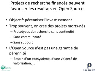 Projets	
  de	
  recherche	
  ﬁnancés	
  peuvent	
  
favoriser	
  les	
  résultats	
  en	
  Open	
  Source	
  
•  Objec7f:	
  pérenniser	
  l'inves7ssement	
  
•  Trop	
  souvent,	
  on	
  crée	
  des	
  projets	
  morts-­‐nés	
  
– Prototypes	
  de	
  recherche	
  sans	
  con7nuité	
  
– Sans	
  communauté	
  
– Sans	
  support	
  
•  L'Open	
  Source	
  n'est	
  pas	
  une	
  garan7e	
  de	
  
pérennité	
  
– Besoin	
  d’un	
  écosystème,	
  d’une	
  volonté	
  de	
  
valorisa7on,	
  …	
  
 