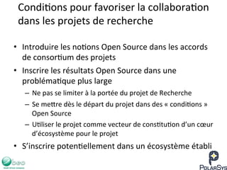 Condi7ons	
  pour	
  favoriser	
  la	
  collabora7on	
  
dans	
  les	
  projets	
  de	
  recherche	
  
•  Introduire	
  les	
  no7ons	
  Open	
  Source	
  dans	
  les	
  accords	
  
de	
  consor7um	
  des	
  projets	
  
•  Inscrire	
  les	
  résultats	
  Open	
  Source	
  dans	
  une	
  
probléma7que	
  plus	
  large	
  
–  Ne	
  pas	
  se	
  limiter	
  à	
  la	
  portée	
  du	
  projet	
  de	
  Recherche	
  
–  Se	
  me`re	
  dès	
  le	
  départ	
  du	
  projet	
  dans	
  des	
  «	
  condi7ons	
  »	
  
Open	
  Source	
  
–  U7liser	
  le	
  projet	
  comme	
  vecteur	
  de	
  cons7tu7on	
  d’un	
  cœur	
  
d’écosystème	
  pour	
  le	
  projet	
  
•  S’inscrire	
  poten7ellement	
  dans	
  un	
  écosystème	
  établi	
  	
  
 