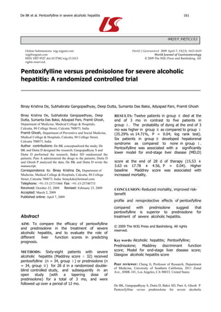 De BK et al. Pentoxifylline in severe alcoholic hepatitis                                                             161




                                                                                                          BRIEF ARTICLES

   Online Submissions: wjg.wjgnet.com                                          World J Gastroenterol 2009 April 7; 15(13): 1613-1619
   wjg@wjgnet.com                                                                               World Journal of Gastroenterology
   ISSN 1007-9327 doi:10.3748/wjg.15.1613                                               © 2009 The WJG Press and Baishideng. All
   rights reserved.


Pentoxifylline versus prednisolone for severe alcoholic
hepatitis: A randomized controlled trial



Binay Krishna De, Subhabrata Gangopadhyay, Deep Dutta, Sumanta Das Baksi, Adyapad Pani, Pramit Ghosh

Binay Krishna De, Subhabrata Gangopadhyay, Deep                    RESULTS: Twelve patients in group Ⅱ died at the
Dutta, Sumanta Das Baksi, Adyapad Pani, Pramit Ghosh,              end of 3 mo in contrast to five patients in
Department of Medicine, Medical College & Hospitals,               group Ⅰ. The probability of dying at the end of 3
Calcutta, 88 College Street, Calcutta 700073, India                mo was higher in group Ⅱ as compared to group Ⅰ
Pramit Ghosh, Department of Preventive and Social Medicine,        (35.29% vs 14.71%, P = 0.04; log rank test).
Medical College & Hospitals, Calcutta, 88 College Street,
                                                                   Six patients in group Ⅱ developed hepatorenal
Calcutta 700073, India
                                                                   syndrome as compared to none in group Ⅰ.
Author contributions: De BK conceptualized the study; De
                                                                   Pentoxifylline was associated with a significantly
BK and Dutta D designed the research; Gangopadhyay S and
                                                                   lower model for end-stage liver disease (MELD)
Dutta D performed the research; Baksi SD randomized the
patients; Pani A administered the drugs to the patients; Dutta D
and Ghosh P analyzed the data; De BK and Dutta D wrote the         score at the end of 28 d of therapy (15.53 ±
manuscript.                                                        3.63 vs 17.78 ± 4.56, P = 0.04). Higher
Correspondence to: Binay Krishna De, Department of                 baseline   Maddrey score was associated with
Medicine, Medical College & Hospitals, Calcutta, 88 College        increased mortality.
Street, Calcutta 700073, India. binaykde@hotmail.com
Telephone: +91-33-23731060 Fax: +91-33-25740733
Received: October 22, 2008       Revised: February 23, 2009        CONCLUSION: Reduced mortality, improved risk-
Accepted: March 2, 2009                                            benefit
Published online: April 7, 2009
                                                                   profile and renoprotective effects of pentoxifylline
                                                                   compared      with prednisolone     suggest that
                                                                   pentoxifylline is superior to prednisolone for
Abstract                                                           treatment of severe alcoholic hepatitis.
AIM: To compare            the efficacy of pentoxifylline
                                                                   © 2009 The WJG Press and Baishideng. All rights
and prednisolone         in the treatment of severe
                                                                   reserved.
alcoholic hepatitis,      and to evaluate the role of
different   liver        function scores in predicting
prognosis.                                                         Key words: Alcoholic hepatitis; Pentoxifylline;
                                                                   Prednisolone;   Maddrey      discriminant     function
METHODS: Sixty-eight patients with severe                          score; Model for end-stage liver disease score;
alcoholic hepatitis (Maddrey score ≥ 32) received                  Glasgow alcoholic hepatitis score
pentoxifylline (n = 34, group Ⅰ) or prednisolone (n
= 34, group Ⅱ) for 28 d in a randomized double-                    Peer reviewer: Cheng Ji, Professor of Research, Department
                                                                   of Medicine, University of Southern California, 2011 Zonal
blind controlled study, and subsequently in an                     Ave., HMR-101, Los Angeles, CA 90033, United States
open     study    (with   a    tapering  dose    of
prednisolone) for a total of 3 mo, and were
followed up over a period of 12 mo.                                De BK, Gangopadhyay S, Dutta D, Baksi SD, Pani A, Ghosh P.
                                                                   Pentoxifylline versus prednisolone for severe alcoholic
 
