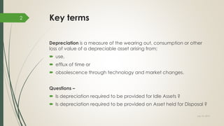 Key terms
Depreciation is a measure of the wearing out, consumption or other
loss of value of a depreciable asset arising from;
 use,
 efflux of time or
 obsolescence through technology and market changes.
Questions –
 Is depreciation required to be provided for Idle Assets ?
 Is depreciation required to be provided on Asset held for Disposal ?
July 10, 2015
2
 