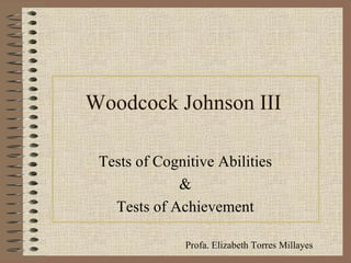 Woodcock Johnson III Tests of Cognitive Abilities & Tests of Achievement Profa. Elizabeth Torres Millayes  
