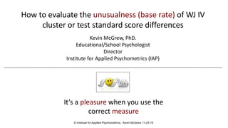 It’s a pleasure when you use the
correct measure
How to evaluate the unusualness (base rate) of WJ IV
cluster or test standard score differences
Kevin McGrew, PhD.
Educational/School Psychologist
Director
Institute for Applied Psychometrics (IAP)
© Institute for Applied Psychometrics; Kevin McGrew 11-23-15
 