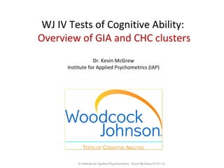 WJ IV Tests of Cognitive Ability:
Overview
Dr. Kevin McGrew
Institute for Applied Psychometrics (IAP)
© Institute for Applied Psychometrics; Kevin McGrew 07-01-14
 
