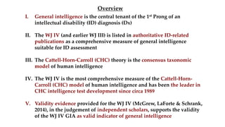 I. General intelligence is the central tenant of the 1st Prong of an
intellectual disability (ID) diagnosis (Dx)
II. The WJ IV (and earlier WJ III) is listed in authoritative ID-related
publications as a comprehensive measure of general intelligence
suitable for ID assessment
III. The Cattell-Horn-Carroll (CHC) theory is the consensus taxonomic
model of human intelligence
IV. The WJ IV is the most comprehensive measure of the Cattell-Horn-
Carroll (CHC) model of human intelligence and has been the leader in
CHC intelligence test development since circa 1989
V. Validity evidence provided for the WJ IV (McGrew, LaForte & Schrank,
2014), in the judgement of independent scholars, supports the validity
of the WJ IV GIA as valid indicator of general intelligence
Overview
 