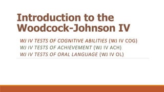 Introduction to the
Woodcock-Johnson IV
WJ IV TESTS OF COGNITIVE ABILITIES (WJ IV COG)
WJ IV TESTS OF ACHIEVEMENT (WJ IV ACH)
WJ IV TESTS OF ORAL LANGUAGE (WJ IV OL)

 