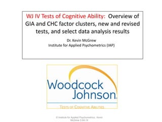 WJ IV Tests of Cognitive Ability: Overview of
GIA and CHC factor clusters, new and revised
tests, and select data analysis results
Dr. Kevin McGrew
Institute for Applied Psychometrics (IAP)

© Institute for Applied Psychometrics; Kevin
McGrew 2-04-14

 