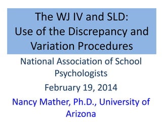 The WJ IV and SLD:
Use of the Discrepancy and
Variation Procedures
National Association of School
Psychologists
February 19, 2014
Nancy Mather, Ph.D., University of
Arizona

 