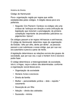 História do Direito
Código de Hammurabi
Povo- organização regida por regras que estão
estabelecidas pelos códigos. A religião desse povo era
politeísta.
• Segundo Ciro Flamorin Cardoso os códigos são uma
síntese de “esforços em direção a certa unificação da
legislação que incluíram a promulgação da primeira
compilação importante de precedentes judiciários ou
julgamentos típicos”.
Os códigos passam a ter regras intrínsecas e extrínsecas.
O código de Hammurabi determina regra de organização
do Estado; “olho por olho, dente por dente”, as pessoas
passam a ser submissas a esse código, que por sua vez
era autoritário e previa a pena de morte.
A legislação determinava as relações sociais dos grupos da
sociedade, que por sua vez, o que o homem livre e escravo
podia fazer.
O código determinava a heterogeneidade da sociedade,
isto é, a língua, raça e cultura são determinadas conforme
a organização social desse povo.
• Organização da sociedade
• Homens livres e escravos
• Direito de família
• Mulher – personalidade jurídica – dote – repúdio *
casamento
• Deserção de um filho
• Adoção – direito dos adotados
• Sucessão - mínimo
 