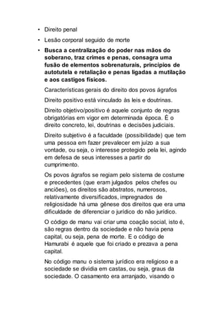 • Direito penal
• Lesão corporal seguido de morte
• Busca a centralização do poder nas mãos do
soberano, traz crimes e penas, consagra uma
fusão de elementos sobrenaturais, princípios de
autotutela e retaliação e penas ligadas a mutilação
e aos castigos físicos.
Características gerais do direito dos povos ágrafos
Direito positivo está vinculado às leis e doutrinas.
Direito objetivo/positivo é aquele conjunto de regras
obrigatórias em vigor em determinada época. É o
direito concreto, lei, doutrinas e decisões judiciais.
Direito subjetivo é a faculdade (possibilidade) que tem
uma pessoa em fazer prevalecer em juízo a sua
vontade, ou seja, o interesse protegido pela lei, agindo
em defesa de seus interesses a partir do
cumprimento.
Os povos ágrafos se regiam pelo sistema de costume
e precedentes (que eram julgados pelos chefes ou
anciões), os direitos são abstratos, numerosos,
relativamente diversificados, impregnados de
religiosidade há uma gênese dos direitos que era uma
dificuldade de diferenciar o jurídico do não jurídico.
O código de manu vai criar uma coação social, isto é,
são regras dentro da sociedade e não havia pena
capital, ou seja, pena de morte. E o código de
Hamurabi é aquele que foi criado e prezava a pena
capital.
No código manu o sistema jurídico era religioso e a
sociedade se dividia em castas, ou seja, graus da
sociedade. O casamento era arranjado, visando o
 