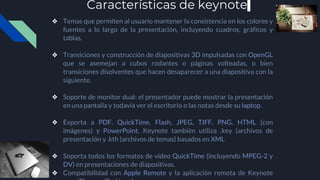 Características de keynote
❖ Temas que permiten al usuario mantener la consistencia en los colores y
fuentes a lo largo de la presentación, incluyendo cuadros, gráficos y
tablas.
❖ Transiciones y construcción de diapositivas 3D impulsadas con OpenGL
que se asemejan a cubos rodantes o páginas volteadas, o bien
transiciones disolventes que hacen desaparecer a una diapositiva con la
siguiente.
❖ Soporte de monitor dual: el presentador puede mostrar la presentación
en una pantalla y todavía ver el escritorio o las notas desde su laptop.
❖ Exporta a PDF, QuickTime, Flash, JPEG, TIFF, PNG, HTML (con
imágenes) y PowerPoint. Keynote también utiliza .key (archivos de
presentación y .kth (archivos de temas) basados en XML
❖ Soporta todos los formatos de video QuickTime (incluyendo MPEG-2 y
DV) en presentaciones de diapositivas.
❖ Compatibilidad con Apple Remote y la aplicación remota de Keynote
 
