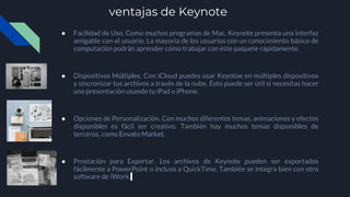 ventajas de Keynote
● Facilidad de Uso. Como muchos programas de Mac, Keynote presenta una interfaz
amigable con el usuario. La mayoría de los usuarios con un conocimiento básico de
computación podrán aprender cómo trabajar con éste paquete rápidamente.
● Dispositivos Múltiples. Con iCloud puedes usar Keyntoe en múltiples dispositivos
y sincronizar tus archivos a través de la nube. Ésto puede ser útil si necesitas hacer
una presentación usando tu iPad o iPhone.
● Opciones de Personalización. Con muchos diferentes temas, animaciones y efectos
disponibles es fácil ser creativo. También hay muchos temas disponibles de
terceros, como Envato Market.
● Prestación para Exportar. Los archivos de Keynote pueden ser exportados
fácilmente a PowerPoint o incluso a QuickTime. También se integra bien con otro
software de iWork.
 