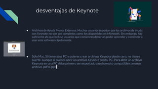 desventajas de Keynote
● Archivos de Ayuda Menos Extensos. Muchos usuarios reportan que los archivos de ayuda
con Keynote no son tan completos como los disponibles en Microsoft. Sin embargo, hay
suficiente ahí que incluso usuarios que comienzan deberían poder aprender y comenzar a
usar este software rápidamente.
● Sólo Mac. Si tienes una PC y quieres crear archivos Keynote desde cero, no tienes
suerte. Aunque si puedes abrir un archivo Keynote con tu PC. Para abrir un archivo
Keynote en una PC debe primero ser exportado a un formato compatible como un
archivo .pdf o .ppt.
 