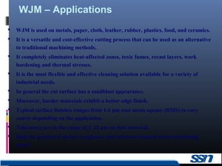 WJM – Applications
13
 WJM is used on metals, paper, cloth, leather, rubber, plastics, food, and ceramics.
 It is a versatile and cost-effective cutting process that can be used as an alternative
to traditional machining methods.
 It completely eliminates heat-affected zones, toxic fumes, recast layers, work
hardening and thermal stresses.
 It is the most flexible and effective cleaning solution available for a variety of
industrial needs.
 In general the cut surface has a sandblast appearance.
 Moreover, harder materials exhibit a better edge finish.
 Typical surface finishes ranges from 1.6 μm root mean square (RMS) to very
coarse depending on the application.
 Tolerances are in the range of ± 25 µm on thin material.
 Both the produced surface roughness and tolerance depend on the machining
speed.
 