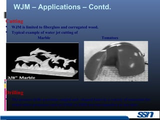 WJM – Applications – Contd.
14
Cutting
 WJM is limited to fiberglass and corrugated wood.
 Typical example of water jet cutting of
Marble Tomatoes
Drilling
 The process drills precision-angled and -shaped holes in a variety of materials for
which other processes such as EDM or EBM are too expensive or too slow.
 
