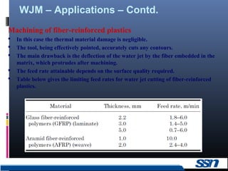 WJM – Applications – Contd.
15
Machining of fiber-reinforced plastics
 In this case the thermal material damage is negligible.
 The tool, being effectively pointed, accurately cuts any contours.
 The main drawback is the deflection of the water jet by the fiber embedded in the
matrix, which protrudes after machining.
 The feed rate attainable depends on the surface quality required.
 Table below gives the limiting feed rates for water jet cutting of fiber-reinforced
plastics.
 
